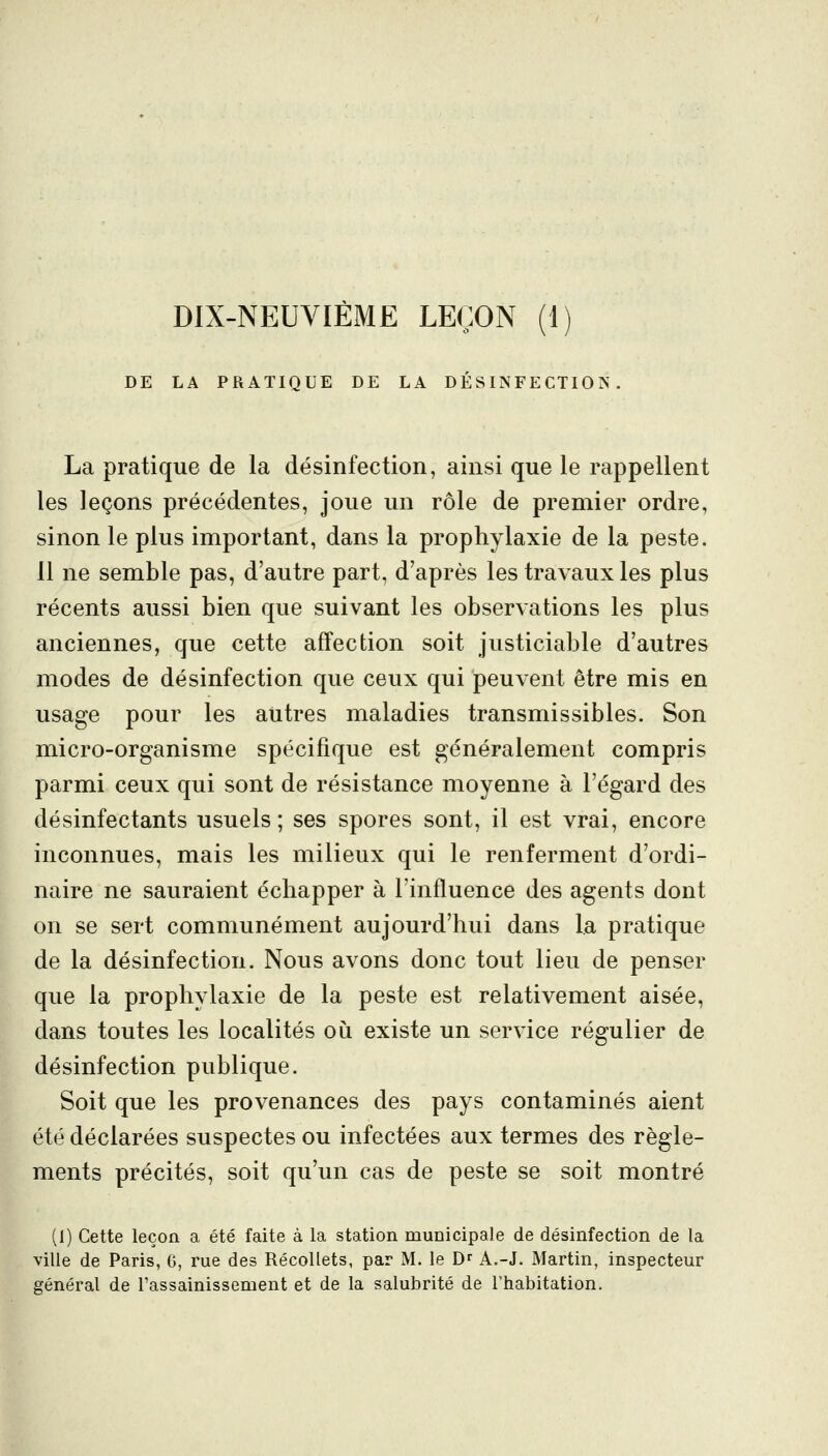 DIX-NEUVIÈME LEÇON (1) DE LA PRATIQUE DE LA DÉSINFECTION. La pratique de la désinfection, ainsi que le rappellent les leçons précédentes, joue un rôle de premier ordre, sinon le plus important, dans la prophylaxie de la peste. 11 ne semble pas, d'autre part, d'après les travaux les plus récents aussi bien que suivant les observations les plus anciennes, que cette affection soit justiciable d'autres modes de désinfection que ceux qui peuvent être mis en usage pour les autres maladies transmissibles. Son micro-organisme spécifique est généralement compris parmi ceux qui sont de résistance moyenne à l'égard des désinfectants usuels ; ses spores sont, il est vrai, encore inconnues, mais les milieux qui le renferment d'ordi- naire ne sauraient échapper à l'influence des agents dont on se sert communément aujourd'hui dans la pratique de la désinfection. Nous avons donc tout lieu de penser que la prophylaxie de la peste est relativement aisée, dans toutes les localités où existe un service régulier de désinfection publique. Soit que les provenances des pays contaminés aient été déclarées suspectes ou infectées aux termes des règle- ments précités, soit qu'un cas de peste se soit montré (I) Cette leçon a été faite à la station municipale de désinfection de la ville de Paris, G, rue des Récollets, par M. le D^ A.-J. Martin, inspecteur général de l'assainissement et de la salubrité de l'habitation.