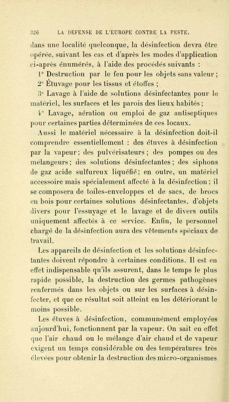 dans une localité quelconque, la désinfection devra être opérée, suivant les cas et d'après les modes d'application ci-après énumérés, à l'aide des procédés suivants : 1° Destruction par le feu pour les objets sans valeur ; 2° Etuvage pour les tissus et étoffes ; 3° Lavage à l'aide de solutions désinfectantes pour le matériel, les surfaces et les parois des lieux habités ; i* Lavage, aération ou emploi de gaz antiseptiques pour certaines parties déterminées de ces locaux. Aussi le matériel nécessaire à la désiafection doit-il comprendre essentiellement : des étuves à désinfection par la vapeur ; des pulvérisateurs ; des pompes ou des mélangeurs ; des solutions désinfectantes ; des siphons de gaz acide sulfureux liquéfié; en outre, un matériel accessoire mais spécialement affecté à la désinfection ; il se composera de toiles-enveloppes et de sacs, de brocs en bois pour certaines solutions désinfectantes, d'objets divers pour l'essuyage et le lavage et de divers outils uniquement affectés à ce service. Enfin, le personnel chargé de la désinfection aura des vêtements spéciaux de travail. Les appareils de désinfection et les solutions désinfec- tantes doivent répondre à certaines conditions. Il est en effet indispensable qu'ils assurent, dans le temps le plus rapide possible, la destruction des germes pathogènes renfermés dans les objets ou sur les surfaces à désin- fecter, et que ce résultat soit atteint en les détériorant le moins possible. Les étuves à désinfection, communément employées aujourd'hui, fonctionnent par la vapeur. On sait en effet que l'air chaud ou le mélange d'air chaud et de vapeur exigent un temps considérable ou des températures très élevées pour obtenir la destruction des micro-organismes