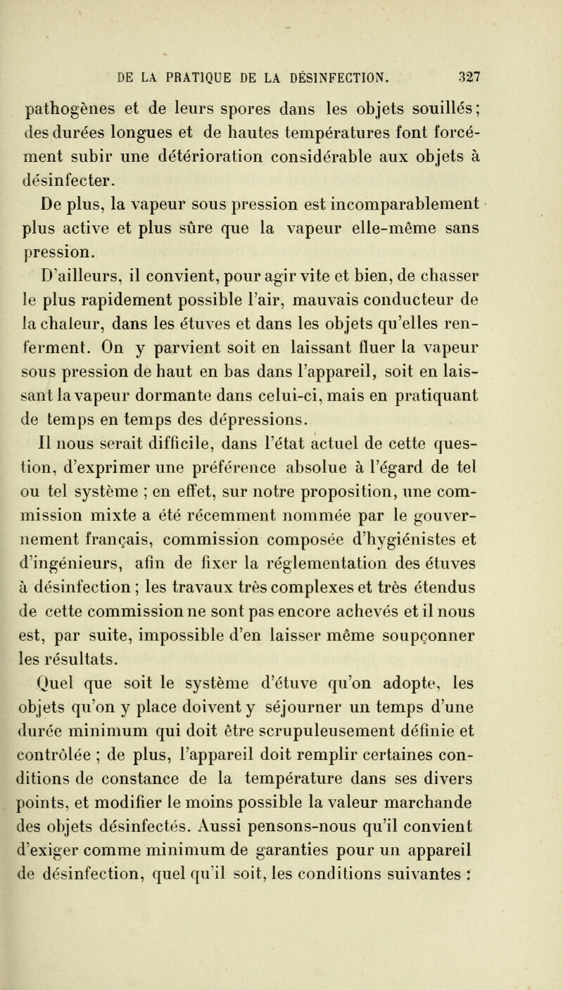 pathogènes et de leurs spores dans les objets souillés; des durées longues et de hautes températures font forcé- ment subir une détérioration considérable aux objets à désinfecter. De plus, la vapeur sous pression est incomparablement plus active et plus sûre que la vapeur elle-même sans pression. D'ailleurs, il convient, pour agir vite et bien, de chasser le plus rapidement possible l'air, mauvais conducteur de la chaleur, dans les étuves et dans les objets qu'elles ren- ferment. On y parvient soit en laissant fluer la vapeur sous pression de haut en bas dans l'appareil, soit en lais- sant la vapeur dormante dans celui-ci, mais en pratiquant de temps en temps des dépressions. Il nous serait difficile, dans l'état actuel de cette ques- tion, d'exprimer une préférence absolue à l'égard de tel ou tel système ; en effet, sur notre proposition, une com- mission mixte a été récemment nommée par le gouver- nement français, commission composée d'hygiénistes et d'ingénieurs, afin de fixer la réglementation des étuves à désinfection ; les travaux très complexes et très étendus de cette commission ne sont pas encore achevés et il nous est, par suite, impossible d'en laisser même soupçonner les résultats. Quel que soit le système d'étuve qu'on adopte, les objets qu'on y place doivent y séjourner un temps d'une durée minimum qui doit être scrupuleusement définie et contrôlée ; de plus, l'appareil doit remplir certaines con- ditions de constance de la température dans ses divers points, et modifier le moins possible la valeur marchande des objets désinfectés. Aussi pensons-nous qu'il convient d'exiger comme minimum de garanties pour un appareil de désinfection, quel qu'il soit, les conditions suivantes *