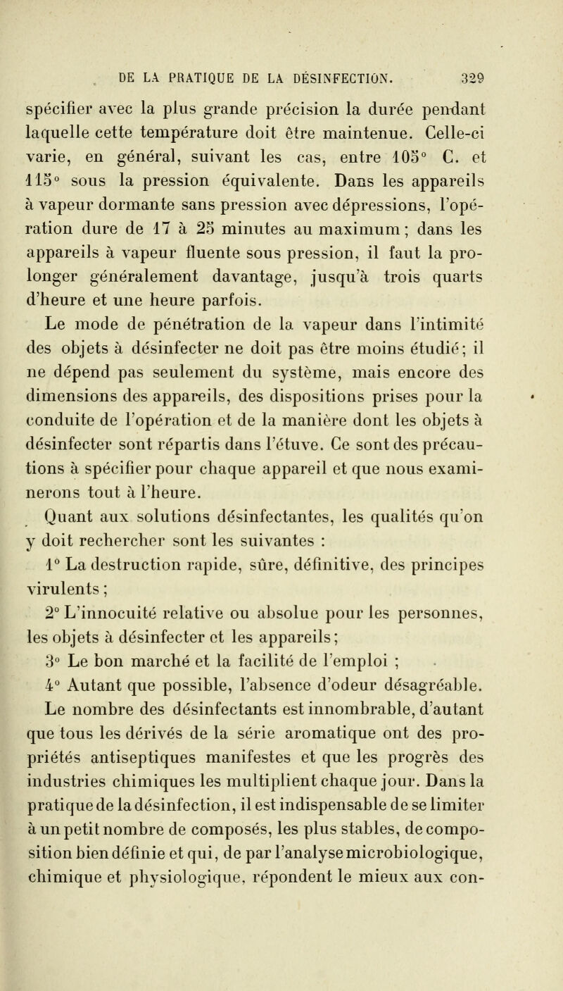 spécifier avec la plus grande précision la durée pendant laquelle cette température doit être maintenue. Celle-ci varie, en général, suivant les cas, entre 105° C. et 115° sous la pression équivalente. Dans les appareils à vapeur dormante sans pression avec dépressions, l'opé- ration dure de 17 à 25 minutes au maximum; dans les appareils à vapeur fluente sous pression, il faut la pro- longer généralement davantage, jusqu'à trois quarts d'heure et une heure parfois. Le mode de pénétration de la vapeur dans l'intimité des objets à désinfecter ne doit pas être moins étudié; il ne dépend pas seulement du système, mais encore des dimensions des appareils, des dispositions prises pour la conduite de l'opération et de la manière dont les objets à désinfecter sont répartis dans l'étuve. Ce sont des précau- tions à spécifier pour chaque appareil et que nous exami- nerons tout à l'heure. Quant aux solutions désinfectantes, les qualités qu'on y doit rechercher sont les suivantes : 1° La destruction rapide, sûre, définitive, des principes virulents ; 2° L'innocuité relative ou absolue pour les personnes, les objets à désinfecter et les appareils; 3° Le bon marché et la facilité de l'emploi ; 4° Autant que possible, l'absence d'odeur désagréable. Le nombre des désinfectants est innombrable, d'autant que tous les dérivés de la série aromatique ont des pro- priétés antiseptiques manifestes et que les progrès des industries chimiques les multiplient chaque jour. Dans la pratique de la désinfection, il est indispensable de se limiter à un petit nombre de composés, les plus stables, de compo- sition bien définie et qui, de par l'analyse microbiologique, chimique et physiologique, répondent le mieux aux con-