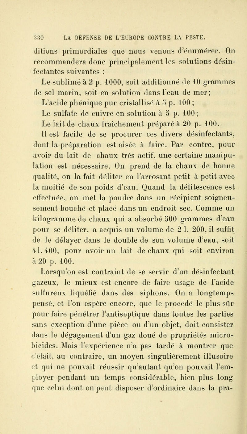 ditions primordiales que nous venons d'énumérer. On recommandera donc principalement les solutions désin- fectantes suivantes : Le sublimé à 2 p. 1000, soit additionné de 10 grammes de sel marin, soit en solution dans l'eau de mer; L'acide phénique pur cristallisé à o p. 100 ; Le sulfate de cuivre en solution à o p. 100; Le lait de chaux fraîchement préparé à 20 p. 100. Il est facile de se procurer ces divers désinfectants, dont la préparation est aisée à faire. Par contre, pour avoir du lait de chaux très actif, une certaine manipu- lation est nécessaire. On prend de la chaux de bonne qualité, on la fait déliter en l'arrosant petit à petit avec la moitié de son poids d'eau. Quand la délitescence est eiïectuée, on met la poudre dans un récipient soigneu- sement bouché et placé dans un endroit sec. Comme un kilogramme de chaux qui a absorbé 500 grammes d'eau pour se déliter, a acquis un volume de 2 l. 200, il suffit de le délayer dans le double de son volume d'eau, soit 41.400, pour avoir un lait de chaux qui soit environ à 20 p. 100. Lorsqu'on est contraint de se servir d'un désinfectant gazeux, le mieux est encore de faire usage de l'acide sulfureux liquéfié dans des siphons. On a longtemps pensé, et l'on espère encore, que le procédé le plus sûr pour faire pénétrer l'antiseptique dans toutes les parties sans exception d'une pièce ou d'un objet, doit consister dans le dégagement d'un gaz doué de propriétés micro- bicides. Mais l'expérience n'a pas tardé à montrer que c'était, au contraire, un moyen singulièrement illusoire et qui ne pouvait réussir qu'autant qu'on pouvait l'em- ployer pendant un temps considérable, bien plus long que celui dont on peut disposer d'ordinaire dans la pra-