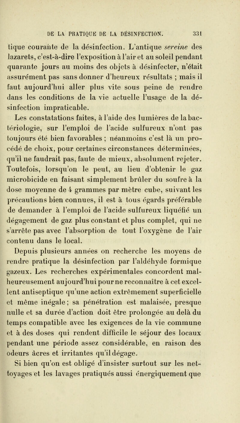 tique courante de la désinfection. L'antique sereine des lazarets, c'est-à-dire l'exposition à l'air et au soleil pendant quarante jours au moins des objets à désinfecter, n'était assurément pas sans donner d'heureux résultats ; mais il faut aujourd'hui aller plus vite sous peine de rendre dans les conditions de la vie actuelle l'usage de la dé- sinfection impraticable. Les constatations faites, à l'aide des lumières de la bac- tériologie, sur l'emploi de l'acide sulfureux n'ont pas toujours été bien favorables ; néanmoins c'est là un pro- cédé de choix, pour certaines circonstances déterminées, qu'il ne faudrait pas, faute de mieux, absolument rejeter. Toutefois, lorsqu'on le peut, au lieu d'obtenir le gaz microbicide en faisant simplement brûler du soufre à la dose moyenne de 4 grammes par mètre cube, suivant les précautions bien connues, il est à tous égards préférable de demander à l'emploi de l'acide sulfureux liquéfié un dégagement de gaz plus constant et plus complet, qui ne s'arrête pas avec l'absorption de tout l'oxygène de l'air contenu dans le local. Depuis plusieurs années on recherche les moyens de rendre pratique la désinfection par l'aldéhyde formique gazeux. Les recherches expérimentales concordent mal- heureusement aujourd'hui pour ne reconnaître à cet excel- lent antiseptique qu'une action extrêmement superficielle et même inégale ; sa pénétration est malaisée, presque nulle et sa durée d'action doit être prolongée au delà du temps compatible avec les exigences de la vie commune et à des doses qui rendent difficile le séjour des locaux pendant une période assez considérable, en raison des odeurs acres et irritantes qu'il dégage. Si bien qu'on est obligé d'insister surtout sur les net- toyages et les lavages pratiqués aussi énergiquement que