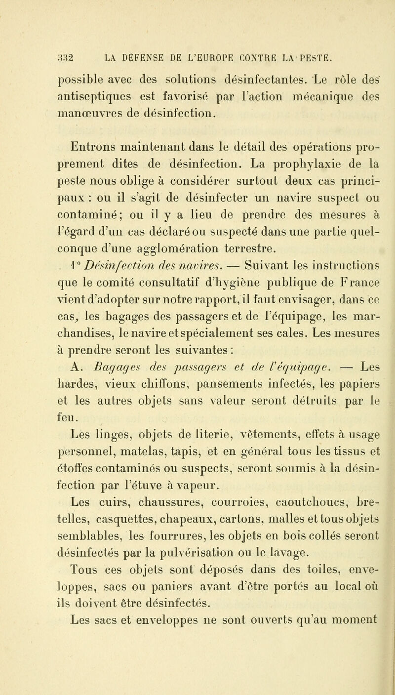 possible avec des solutions désinfectantes. Le rôle des antiseptiques est favorisé par Faction mécanique des manœuvres de désinfection. Entrons maintenant dans le détail des opérations pro- prement dites de désinfection. La prophylaxie de la peste nous oblige à considérer surtout deux cas princi- paux : ou il s'agit de désinfecter un navire suspect ou contaminé; ou il y a lieu de prendre des mesures à l'égard d'un cas déclaré ou suspecté dans une partie quel- conque d'une agglomération terrestre. 1° Désinfection des navires. — Suivant les instructions que le comité consultatif d'hygiène publique de France vient d'adopter sur notre rapport, il faut envisager, dans ce cas^ les bagages des passagers et de l'équipage, les mar- chandises, le navire et spécialement ses cales. Les mesures à prendre seront les suivantes : A. Bagages des passagers et de réquipage. — Les bardes, vieux chiffons, pansements infectés, les papiers et les autres objets sans valeur seront détruits par le feu. Les linges, objets de literie, vêtements, effets à usage personnel, matelas, tapis, et en général tous les tissus et étoffes contaminés ou suspects, seront soumis à la désin- fection par l'étuve à vapeur. Les cuirs, chaussures, courroies, caoutchoucs, bre- telles, casquettes, chapeaux, cartons, malles et tous objets semblables, les fourrures, les objets en bois collés seront désinfectés par la pulvérisation ou le lavage. Tous ces objets sont déposés dans des toiles, enve- loppes, sacs ou paniers avant d'être portés au local où ils doivent être désinfectés. Les sacs et enveloppes ne sont ouverts qu'au moment