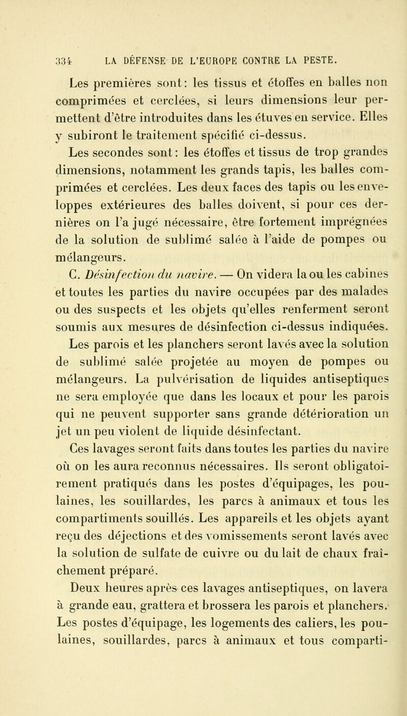 Les premières sont: les tissus et étoffes en balles non comprimées et cerclées, si leurs dimensions leur per- mettent d'être introduites dans les étuves en service. Elles y subiront le traitement spécifié ci-dessus. Les secondes sont : les étoffes et tissus de trop grandes dimensions, notamment les grands tapis, les balles com- primées et cerclées. Les deux faces des tapis ou les enve- loppes extérieures des balles doivent, si pour ces der- nières on Ta jugé nécessaire, être fortement imprégnées de la solution de sublimé salée à Faide de pompes ou mélangeurs. C. Désinfection du navire. — On videra la ou les cabines et toutes les parties du navire occupées par des malades ou des suspects et les objets qu'elles renferment seront soumis aux mesures de désinfection ci-dessus indiquées. Les parois et les planchers seront la^ es avec la solution de sublimé salée projetée au moyen de pompes ou mélangeurs. La pulvérisation de liquides antiseptiques ne sera employée que dans les locaux et pour les parois qui ne peuvent supporter sans grande détérioration un jet un peu violent de liquide désinfectant. Ces lavages seront faits dans toutes les parties du navire où on les aura reconnus nécessaires. Ils seront obligatoi- rement pratiqués dans les postes d'équipages, les pou- laines, les souillardes, les parcs à animaux et tous les compartiments souillés. Les appareils et les objets ayant reçu des déjections et des vomissements seront lavés avec la solution de sulfate de cuivre ou du lait de chaux fraî- chement préparé. Deux heures après ces lavages antiseptiques, on lavera à grande eau, grattera et brossera les parois et planchers. Les postes d'équipage, les logements des caliers, les pou- laines, souillardes, parcs à animaux et tous comparti-