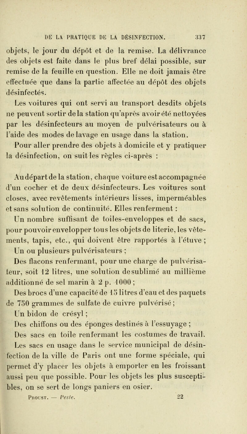 objets, le jour du dépôt et de la remise. La délivrance des objets est faite dans le plus bref délai possible, sur remise de la feuille en question. Elle ne doit jamais être effectuée que dans la partie affectée au dépôt des objets désinfectés. Les voitures qui ont servi au transport desdits objets ne peuvent sortir delà station qu'après avoir été nettoyées par les désinfecteurs au moyen de pulvérisateurs ou à l'aide des modes de lavage en usage dans la station. Pour aller prendre des objets à domicile et y pratiquer la désinfection, on suit les règles ci-après : Au départ de la station, chaque voiture est accompagnée d'un cocher et de deux désinfecteurs. Les voitures sont closes, avec revêtements intérieurs lisses, imperméables et sans solution de continuité. Elles renferment : Un nombre suffisant de toiles-enveloppes et de sacs, pour pouvoir envelopper tous les objets de literie, les vête- ments, tapis, etc., qui doivent être rapportés à l'étuve ; Un ou plusieurs pulvérisateurs ; Des flacons renfermant, pour une charge de pulvérisa- teur, soit 12 litres, une solution de sublimé au millième additionné de sel marin à 2 p. 1000 ; Des brocs d'une capacité de 15 litres d'eau et des paquets de 750 grammes de sulfate de Cuivre pulvérisé ; Un bidon de crésyl ; Des chiffons ou des éponges destinés à l'essuyage ; Des sacs en toile renfermant les costumes de travail. Les sacs en usage dans le service municipal de désin- fection de la ville de Paris ont une forme spéciale, qui permet d'y placer les objets à emporter en les froissant aussi peu que possible. Pour les objets les plus suscepti- bles, on se sert de longs paniers en osier. Proust. — Veste. 22