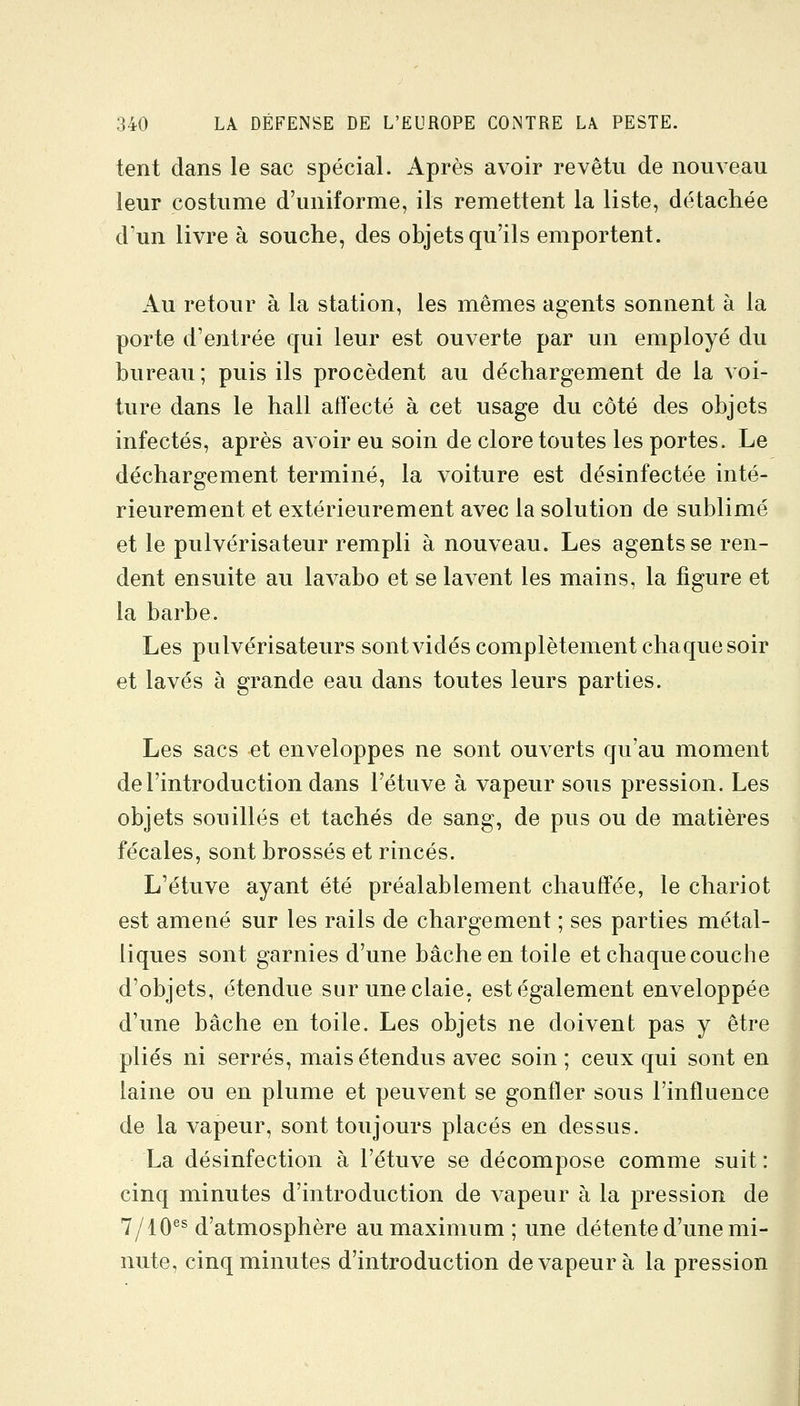 tent dans le sac spécial. Après avoir revêtu de nouveau leur costume d'uniforme, ils remettent la liste, détachée d'un livre à souche, des objets qu'ils emportent. Au retour à la station, les mêmes agents sonnent à la porte d'entrée qui leur est ouverte par un employé du bureau ; puis ils procèdent au déchargement de la voi- tvire dans le hall affecté à cet usage du côté des objets infectés, après avoir eu soin de clore toutes les portes. Le déchargement terminé, la voiture est désinfectée inté- rieurement et extérieurement avec la solution de sublimé et le pulvérisateur rempli à nouveau. Les agents se ren- dent ensuite au lavabo et se lavent les mains, la figure et la barbe. Les pulvérisateurs sontvidés complètement chaque soir et lavés à grande eau dans toutes leurs parties. Les sacs et enveloppes ne sont ouverts qu'au moment de l'introduction dans l'étuve à vapeur sous pression. Les objets souillés et tachés de sang, de pus ou de matières fécales, sont brossés et rincés. L'étuve ayant été préalablement chauffée, le chariot est amené sur les rails de chargement ; ses parties métal- liques sont garnies d'une bâche en toile et chaque couche d'objets, étendue sur une claie, est également enveloppée d'une bâche en toile. Les objets ne doivent pas y être plies ni serrés, mais étendus avec soin ; ceux qui sont en laine ou en plume et peuvent se gonfler sous l'influence de la vapeur, sont toujours placés en dessus. La désinfection à l'étuve se décompose comme suit : cinq minutes d'introduction de vapeur à la pression de 7/10^^ d'atmosphère au maximum; une détente d'une mi- nute, cinq minutes d'introduction de vapeur à la pression