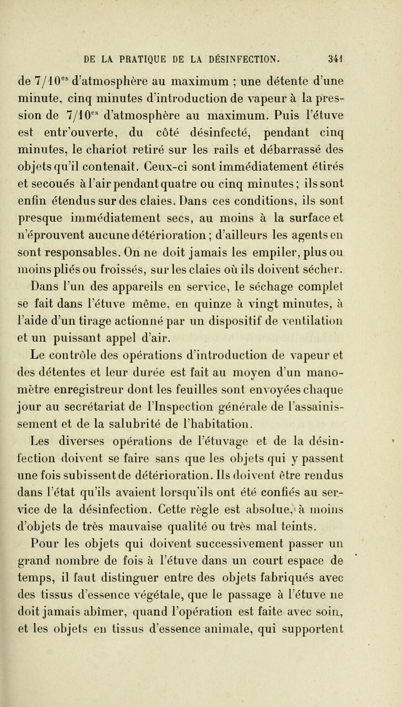 de 7/10^ d'atmosphère au maximum ; une détente d'une minute, cinq minutes d'introduction de vapeur à la pres- sion de 7/10 d'atmosphère au maximum. Puis l'étuve est entr'ouverte, du côté désinfecté, pendant cinq minutes, le chariot retiré sur les rails et débarrassé des objets qu'il contenait. Ceux-ci sont immédiatement étirés et secoués à l'air pendant quatre ou cinq minutes; ils sont enfin étendus sur des claies. Dans ces conditions, ils sont presque immédiatement secs, au moins à la surface et n'éprouvent aucune détérioration ; d'ailleurs les agents en sont responsables. On ne doit jamais les empiler, plus ou moins plies ou froissés, sur les claies où ils doivent sécher. Dans l'un des appareils en service, le séchage complet se fait dans l'étuve même, en quinze à vingt minutes, à l'aide d'un tirage actionné par un dispositif de ventilation et un puissant appel d'air. Le contrôle des opérations d'introduction de vapeur et des détentes et leur durée est fait au moyen d'un mano- mètre enregistreur dont les feuilles sont envoyées chaque jour au secrétariat de l'Inspection générale de lassainis- sement et de la salubrité de l'habitation. Les diverses opérations de l'étuvage et de la désin- fection doivent se faire sans que les objets qui y passent une fois subissent de détérioration. Ils doivent être rendus dans l'état qu'ils avaient lorsqu'ils ont été confiés au ser- vice de la désinfection. Cette règle est absolue,^à moins d'objets de très mauvaise qualité ou très mal teints. Pour les objets qui doivent successivement passer un grand nombre de fois à l'étuve dans un court espace de temps, il faut distinguer entre des objets fabriqués avec des tissus d'essence végétale, que le passage à l'étuve ne doit jamais abîmer, quand l'opération est faite avec soin, et les objets eu tissus d'essence animale, qui supportent