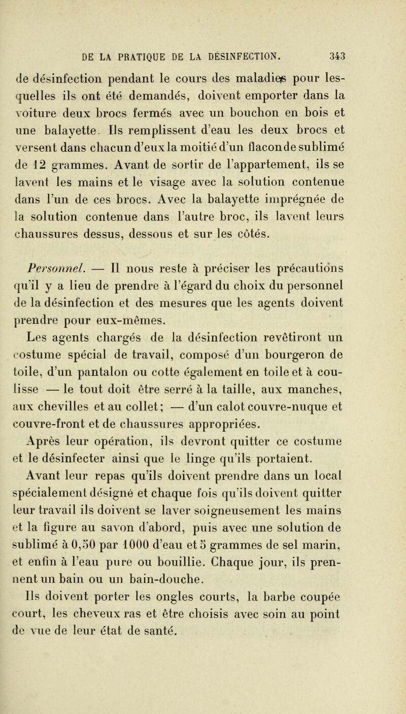 de désinfection pendant le cours des maladieis pour les- quelles ils ont été demandés, doivent emporter dans la voiture deux brocs fermés avec un bouchon en bois et une balayette. Ils remplissent d'eau les deux brocs et versent dans chacun d'eux la moitié d'un flacon de sublimé de 12 grammes. Avant de sortir de l'appartement, ils se lavent les mains et le visage avec la solution contenue dans l'un de ces brocs. Avec la balayette imprégnée de la solution contenue dans l'autre broc, ils lavent leurs chaussures dessus, dessous et sur les côtés. Personnel. — Il nous reste à préciser les précautions qu'il y a lieu de prendre à l'égard du choix du personnel de la désinfection et des mesures que les agents doivent prendre pour eux-mêmes. Les agents chargés de la désinfection revêtiront un costume spécial de travail, composé d'un bourgeron de toile, d'un pantalon ou cotte également en toile et à cou- lisse — le tout doit être serré à la taille, aux manches, aux chevilles et au collet; — d'un calot couvre-nuque et couvre-front et de chaussures appropriées. Après leur opération, ils devront quitter ce costume et le désinfecter ainsi que le linge qu'ils portaient. Avant leur repas qu'ils doivent prendre dans un local spécialement désigné et chaque fois qu'ils doivent quitter leur travail ils doivent se laver soigneusement les mains et la figure au savon d'abord, puis avec une solution de sublimé à 0,oO par 1000 d'eau et 5 grammes de sel marin, et enfin à l'eau pure ou bouillie. Chaque jour, ils pren- nent un bain ou un bain-douche. Ils doivent porter les ongles courts, la barbe coupée court, les cheveux ras et être choisis avec soin au point de vue de leur état de santé.