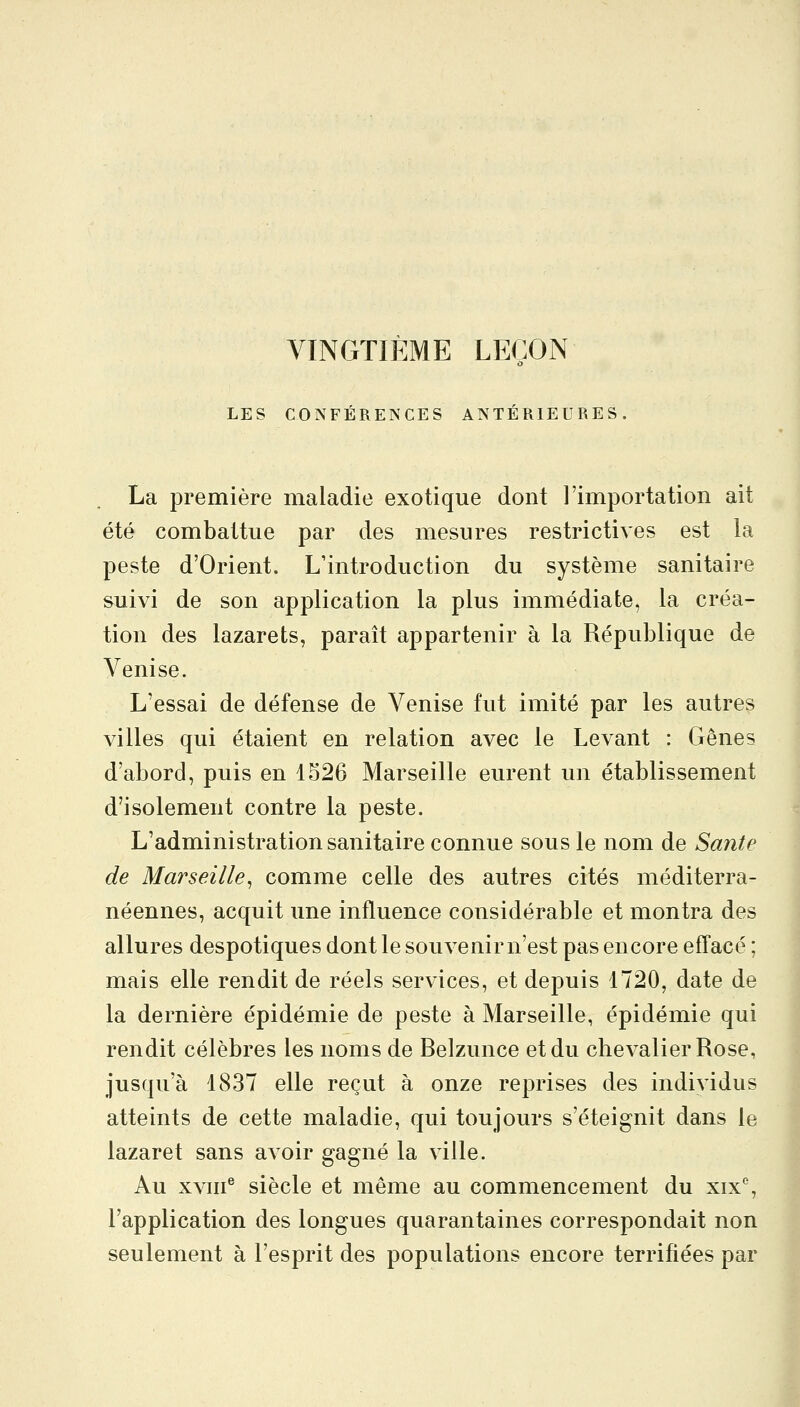 VINGTIÈME LEÇON LES CONFÉRENCES ANTÉRIEURES. La première maladie exotique dont l'importation ait été combattue par des mesures restrictives est la peste d'Orient. L'introduction du système sanitaire suivi de son application la plus immédiate, la créa- tion des lazarets, paraît appartenir à la République de Venise. L'essai de défense de Venise fut imité par les autres villes qui étaient en relation avec le Levant : Gênes d'abord, puis en 1526 Marseille eurent un établissement d'isolement contre la peste. L'administration sanitaire connue sous le nom de Santé de Marseille^ comme celle des autres cités méditerra- néennes, acquit une influence considérable et montra des allures despotiques dont le souvenir n'est pas encore effacé ; mais elle rendit de réels services, et depuis 1720, date de la dernière épidémie de peste à Marseille, épidémie qui rendit célèbres les noms de Belzunce et du chevalier Rose, jusqu'à 1837 elle reçut à onze reprises des individus atteints de cette maladie, qui toujours s'éteignit dans le lazaret sans avoir gagné la ville. Au xvni^ siècle et même au commencement du xix% l'application des longues quarantaines correspondait non seulement à l'esprit des populations encore terrifiées par