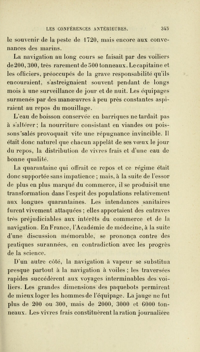 le souvenir de la peste de 1720, mais encore aux conve- nances des marins. La navigation au long- cours se faisait par des voiliers de 200, 300, très rarement de 500 tonneaux. Le capitaine et les officiers, préoccupés de la grave responsabilité qu'ils encouraient, s'astreignaient souvent pendant de longs mois à une surveillance de jour et de nuit. Les équipages surmenés par des manœuvres à peu près constantes aspi- raient au repos du mouillage. L'eau de boisson conservée en barriques ne tardait pas à s'altérer ; la nourriture consistant en viandes ou pois- sons'salés provoquait vite une répugnance invincible. Il était donc naturel que chacun appelât de ses vœux le jour du repos, la distribution de vivres frais et d'une eau de bonne qualité. La quarantaine qui offrait ce repos et ce régime était donc supportée sans impatience ; mais, à la suite de l'essor de plus en plus marqué du commerce, il se produisit une transformation dans l'esprit des populations relativement aux longues quarantaines. Les intendances sanitaires furent vivement attaquées ; elles apportaient des entraves très préjudiciables aux intérêts du commerce et de la navigation. En France, l'Académie de médecine, à la suite d'une discussion mémorable, se prononça contre des pratiques surannées, en contradiction avec les progrès de la science. D'un autre côté, la navigation à vapeur se substitua presque partout à la navigation à voiles ; les traversées rapides succédèrent aux voyages interminables des voi- liers. Les grandes dimensions des paquebots permirent de mieux loger les hommes de l'équipage. La jauge ne fut plus de 200 ou 300, mais de 2000, 3000 et 6000 ton- neaux. Les-vivres frais constituèrent la ration journalière