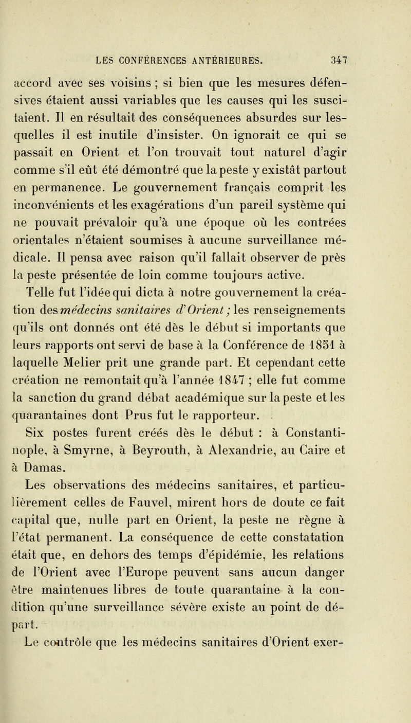 accord avec ses voisins ; si bien que les mesures défen- sives étaient aussi variables que les causes qui les susci- taient. Il en résultait des conséquences absurdes sur les- quelles il est inutile d'insister. On ignorait ce qui se passait en Orient et l'on trouvait tout naturel d'agir comme s'il eût été démontré que la peste y existât partout en permanence. Le gouvernement français comprit les inconvénients et les exagérations d'un pareil système qui ne pouvait prévaloir qu'à une époque oii les contrées orientales n'étaient soumises à aucune surveillance mé- dicale. Il pensa avec raison qu'il fallait observer de près la peste présentée de loin comme toujours active. Telle fut l'idée qui dicta à notre gouvernement la créa- tion àe^médecins sanitaires d'Orient;\qs> renseignements qu'ils ont donnés ont été dès le début si importants que leurs rapports ont servi de base à la Conférence de 1851 à laquelle Melier prit une grande part. Et cependant cette création ne remontait qu'à l'année 1847 ; elle fut comme la sanction du grand débat académique sur la peste et les quarantaines dont Prus fut le rapporteur. Six postes furent créés dès le début : à Gonstanti- nople, à Smyrne, à Beyrouth, à Alexandrie, au Caire et à Damas. Les observations des médecins sanitaires, et particu- lièrement celles de Fauvel, mirent hors de doute ce fait capital que, nulle part en Orient, la peste ne règne à l'état permanent. La conséquence de cette constatation était que, en dehors des temps d'épidémie, les relations de l'Orient avec l'Europe peuvent sans aucun danger être maintenues libres de toute quarantaine à la con- dition qu'une surveillance sévère existe au point de dé- part. Le co*itrôle que les médecins sanitaires d'Orient exer- I'