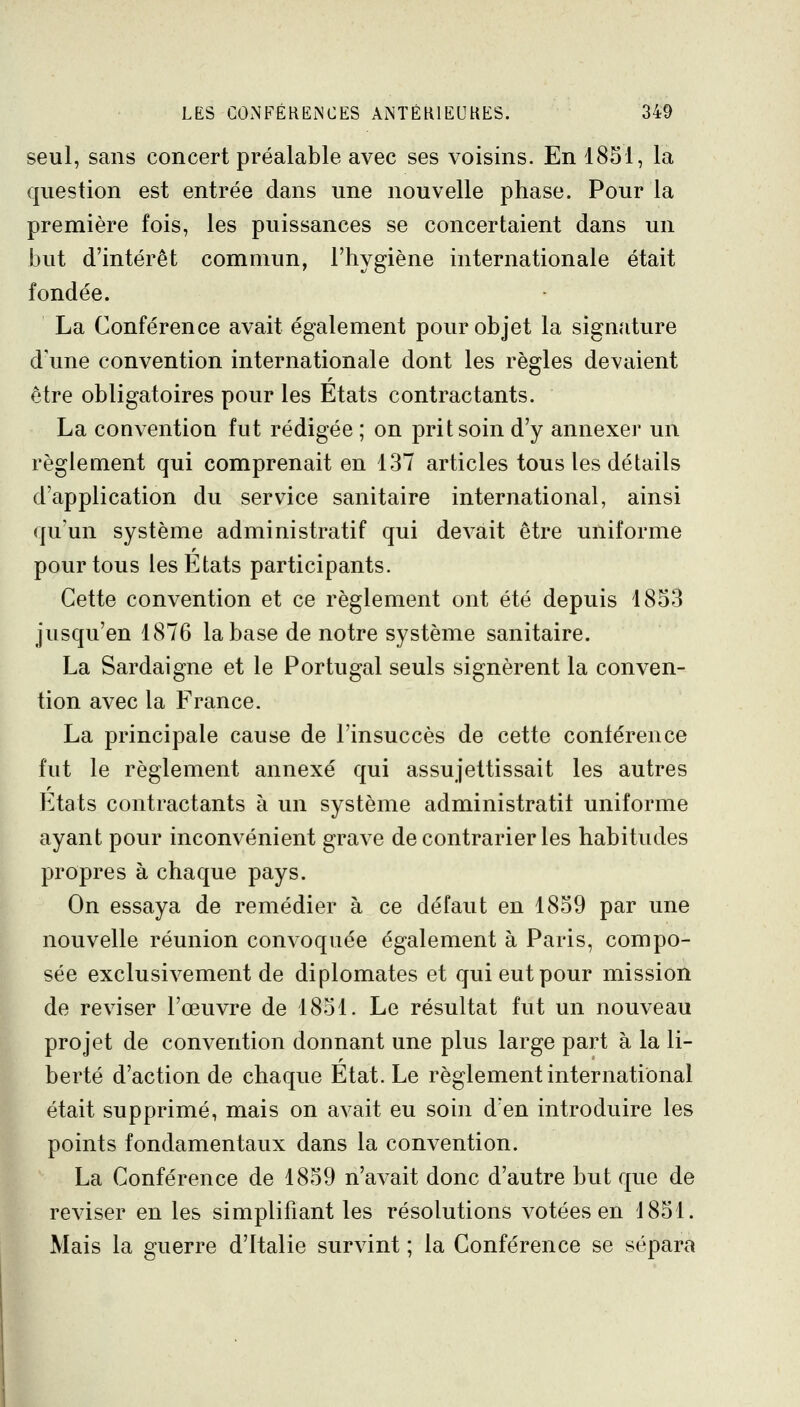 seul, sans concert préalable avec ses voisins. En 1851, la question est entrée dans une nouvelle phase. Pour la première fois, les puissances se concertaient dans un but d'intérêt commun, l'hygiène internationale était fondée. La Conférence avait également pour objet la signature d'une convention internationale dont les règles devaient être obligatoires pour les Etats contractants. La convention fut rédigée ; on prit soin d'y annexer un règlement qui comprenait en 137 articles tous les détails d'application du service sanitaire international, ainsi quun système administratif qui devait être uniforme pour tous les Etats participants. Cette convention et ce règlement ont été depuis 1853 jusqu'en 1876 la base de notre système sanitaire. La Sardaigne et le Portugal seuls signèrent la conven- tion avec la France. La principale cause de l'insuccès de cette conférence fut le règlement annexé qui assujettissait les autres Etats contractants à un système administratif uniforme ayant pour inconvénient grave de contrarier les habitudes propres à chaque pays. On essaya de remédier à ce défaut en 1859 par une nouvelle réunion convoquée également à Paris, compo- sée exclusivement de diplomates et qui eut pour mission de reviser l'œuvre de 1851. Le résultat fut un nouveau projet de convention donnant une plus large part à la li- berté d'action de chaque Etat. Le règlement international était supprimé, mais on avait eu soin d'en introduire les points fondamentaux dans la convention. La Conférence de 1859 n'avait donc d'autre but que de reviser en les simplifiant les résolutions votées en 1851. Mais la guerre d'Italie survint ; la Conférence se sépara