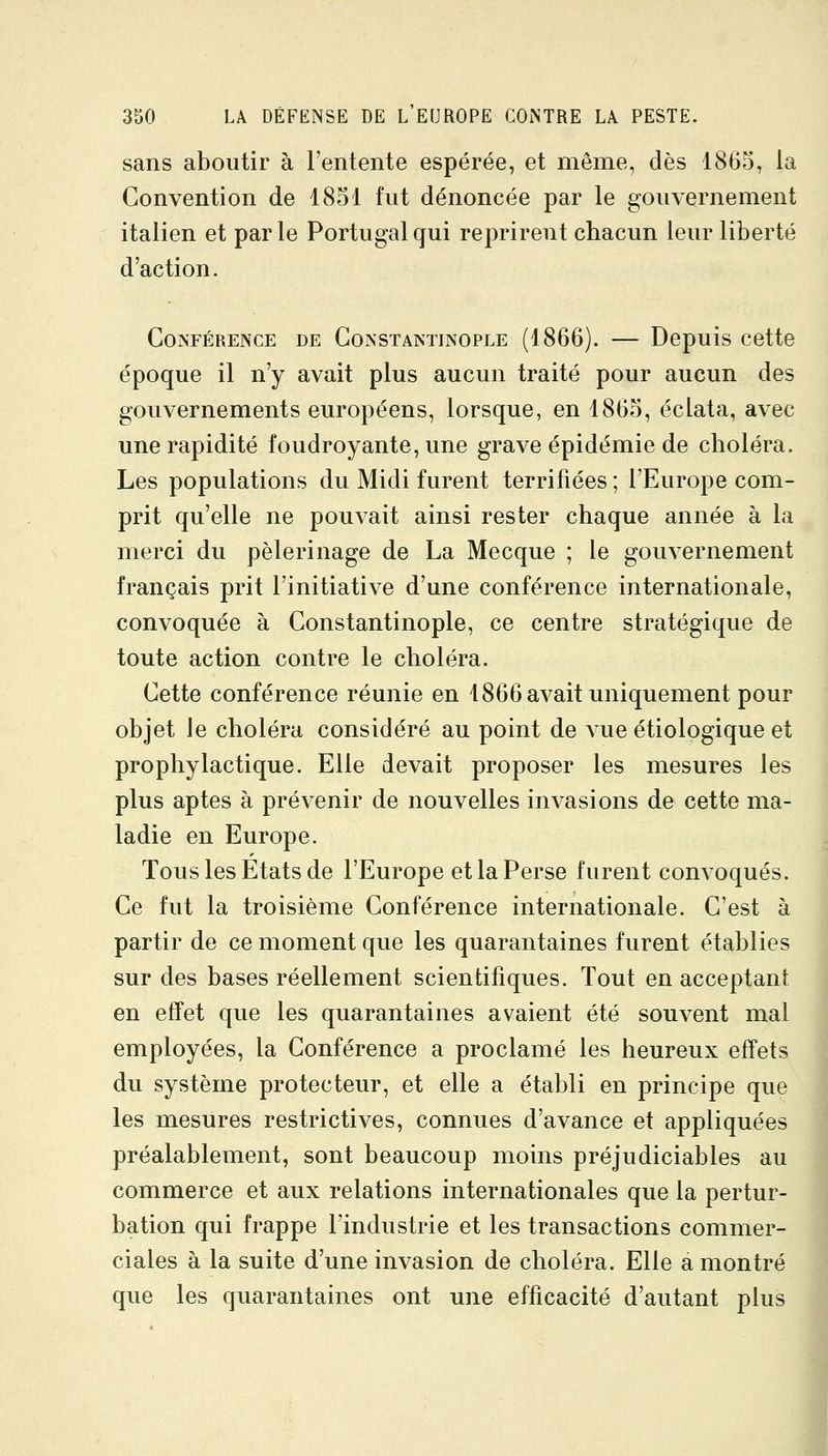 sans aboutir à l'entente espérée, et même, dès 1865, la Convention de 1851 fut dénoncée par le gouvernement italien et parle Portugal qui reprirent chacun leur liberté d'action. Conférence de Constantinople (1866). — Depuis cette époque il n'y avait plus aucun traité pour aucun des gouvernements européens, lorsque, en 1865, éclata, avec une rapidité foudroyante, une grave épidémie de choléra. Les populations du Midi furent terrifiées ; l'Europe com- prit qu'elle ne pouvait ainsi rester chaque année à la merci du pèlerinage de La Mecque ; le gouvernement français prit l'initiative d'une conférence internationale, convoquée à Constantinople, ce centre stratégique de toute action contre le choléra. Cette conférence réunie en 1866 avait uniquement pour objet le choléra considéré au point de vue étiologique et prophylactique. Elle devait proposer les mesures les plus aptes à prévenir de nouvelles invasions de cette ma- ladie en Europe. Tous les Etats de l'Europe et la Perse furent convoqués. Ce fut la troisième Conférence internationale. C'est à partir de ce moment que les quarantaines furent établies sur des bases réellement scientifiques. Tout en acceptant en effet que les quarantaines avaient été souvent mal employées, la Conférence a proclamé les heureux effets du système protecteur, et elle a établi en principe que les mesures restrictives, connues d'avance et appliquées préalablement, sont beaucoup moins préjudiciables au commerce et aux relations internationales que la pertur- bation qui frappe l'industrie et les transactions commer- ciales à la suite d'une invasion de choléra. Elle a montré que les quarantaines ont une efficacité d'autant plus