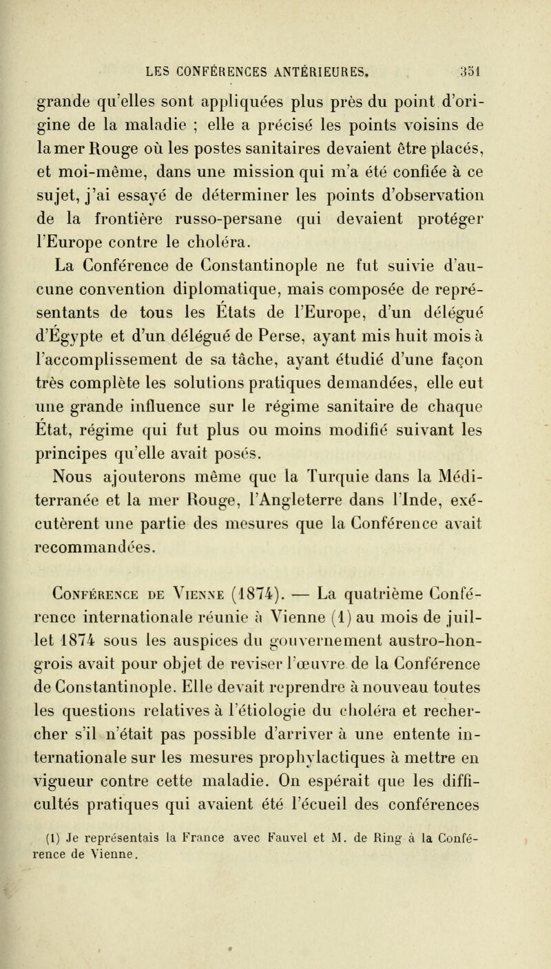 grande qu'elles sont appliquées plus près du point d'ori- gine de la maladie ; elle a précisé les points voisins de la mer Rouge où les postes sanitaires devaient être placés, et moi-même, dans une mission qui m'a été confiée à ce sujet, j'ai essayé de déterminer les points d'observation de la frontière russo-persane qui devaient protéger l'Europe contre le choléra. La Conférence de Constantinople ne fut suivie d'au- cune convention diplomatique, mais composée de repré- sentants de tous les Etats de l'Europe, d'un délégué d'Egypte et d'un délégué de Perse, ayant mis huit mois à l'accomplissement de sa tâche, ayant étudié d'une façon très complète les solutions pratiques demandées, elle eut une grande influence sur le régime sanitaire de chaque Etat, régime qui fut plus ou moins modifié suivant les principes qu'elle avait posés. Nous ajouterons même que la Turquie dans la Médi- terranée et la mer Rouge, l'Angleterre dans l'Inde, exé- cutèrent une partie des mesures que la Conférence avait recommandées. Conférence de Vienne (1874). — La quatrième Confé- rence internationale réunie à Vienne (1) au mois de juil- let 1874 sous les auspices du gouvernement austro-hon- grois avait pour objet de reviser l'œuvre de la Conférence de Constantinople. Elle devait reprendre à nouveau toutes les questions relatives à l'étiologie du choléra et recher- cher s'il n'était pas possible d'arriver à une entente in- ternationale sur les mesures prophylactiques à mettre en vigueur contre cette maladie. On espérait que les diffi- cultés pratiques qui avaient été l'écueil des conférences (1) Je représentais la France avec Fauvel et M. de Ring à la Confé- rence de Vienne.