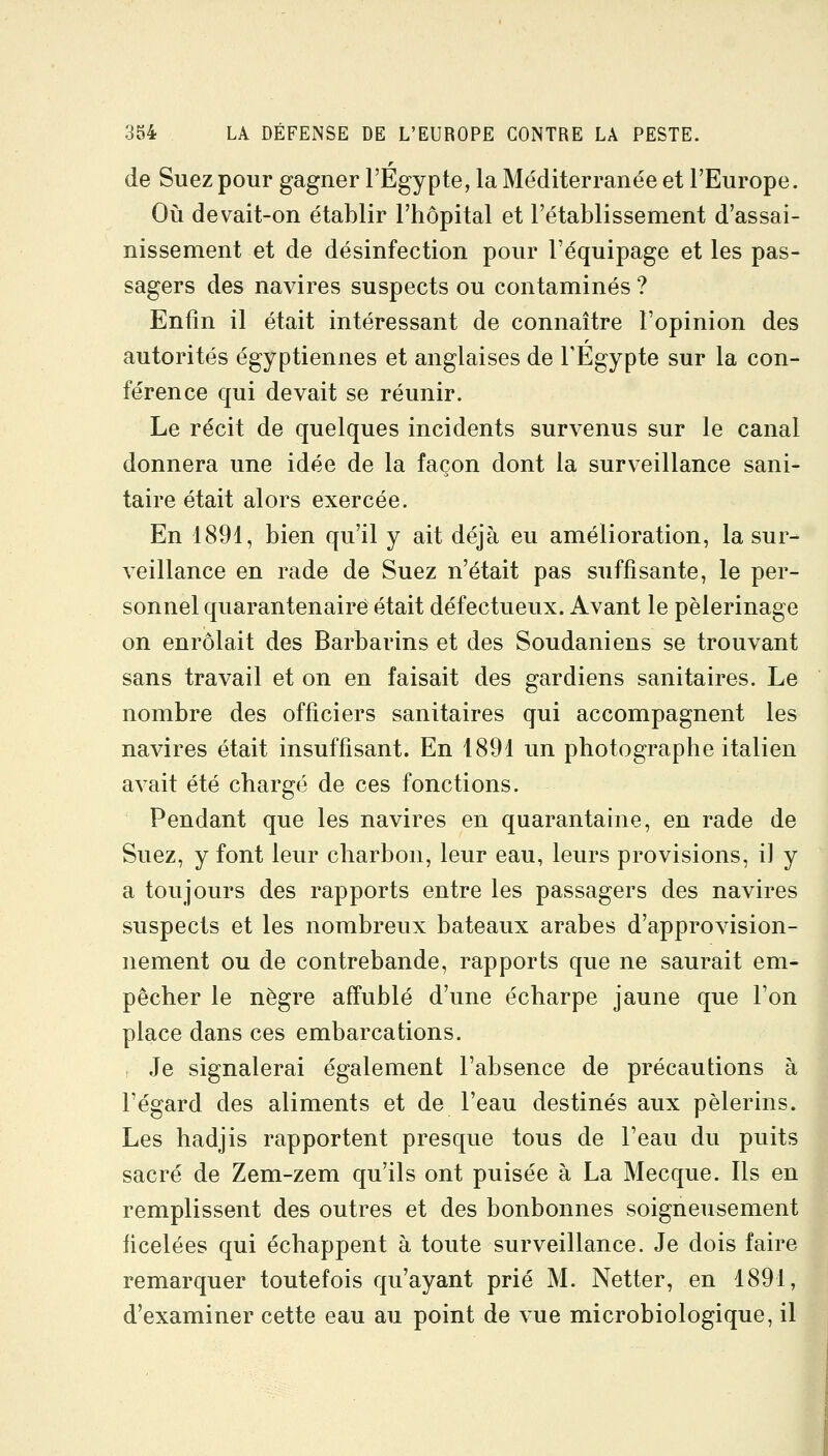 de Suez pour gagner l'Egypte, la Méditerranée et l'Europe. Où devait-on établir l'hôpital et l'établissement d'assai- nissement et de désinfection pour l'équipage et les pas- sagers des navires suspects ou contaminés ? Enfin il était intéressant de connaître l'opinion des autorités égyptiennes et anglaises de TEgypte sur la con- férence qui devait se réunir. Le récit de quelques incidents survenus sur le canal donnera une idée de la façon dont la surveillance sani- taire était alors exercée. En 1891, bien qu'il y ait déjà eu amélioration, la sur- veillance en rade de Suez n'était pas suffisante, le per- sonnel quarantenairé était défectueux. Avant le pèlerinage on enrôlait des Barbarins et des Soudaniens se trouvant sans travail et on en faisait des gardiens sanitaires. Le nombre des officiers sanitaires qui accompagnent les navires était insuffisant. En 1891 un photographe italien avait été chargé de ces fonctions. Pendant que les navires en quarantaine, en rade de Suez, y font leur charbon, leur eau, leurs provisions, il y a toujours des rapports entre les passagers des navires suspects et les nombreux bateaux arabes d'approvision- nement ou de contrebande, rapports que ne saurait em- pêcher le nègre affublé d'une écharpe jaune que l'on place dans ces embarcations. Je signalerai également l'absence de précautions à l'égard des aliments et de l'eau destinés aux pèlerins. Les hadjis rapportent presque tous de l'eau du puits sacré de Zem-zem qu'ils ont puisée à La Mecque. Ils en remplissent des outres et des bonbonnes soigneusement ficelées qui échappent à toute surveillance. Je dois faire remarquer toutefois qu'ayant prié M. Netter, en 1891, d'examiner cette eau au point de vue microbiologique, il