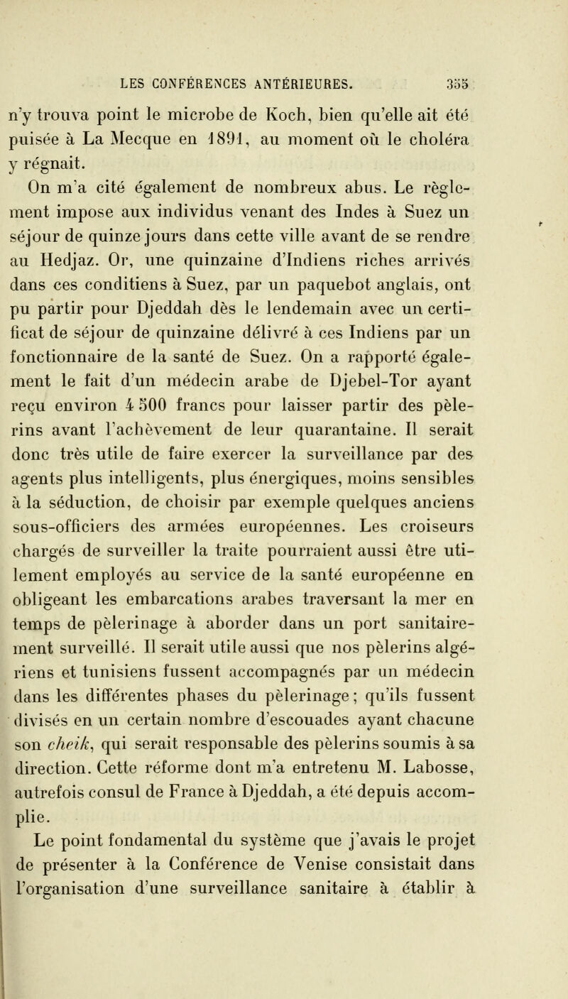 n'y trouva point le microbe de Koch, bien qu'elle ait été puisée à La Mecque en d891, au moment oîi le choléra y régnait. On m'a cité également de nombreux abus. Le règle- ment impose aux individus venant des Indes à Suez un séjour de quinze jours dans cette ville avant de se rendre au Hedjaz. Or, une quinzaine d'Indiens riches arrivés dans ces conditiens à Suez, par un paquebot anglais, ont pu partir pour Djeddah dès le lendemain avec un certi- ficat de séjour de quinzaine délivré à ces Indiens par un fonctionnaire de la santé de Suez. On a rapporté égale- ment le fait d'un médecin arabe de Djebel-Tor ayant reçu environ 4 500 francs pour laisser partir des pèle- rins avant l'achèvement de leur quarantaine. Il serait donc très utile de faire exercer la surveillance par de& agents plus intelligents, plus énergiques, moins sensibles à la séduction, de choisir par exemple quelques anciens sous-officiers des armées européennes. Les croiseurs chargés de surveiller la traite pourraient aussi être uti- lement employés au service de la santé européenne en obligeant les embarcations arabes traversant la mer en temps de pèlerinage à aborder dans un port sanitaire- ment surveillé. Il serait utile aussi que nos pèlerins algé- riens et tunisiens fussent accompagnés par un médecin dans les différentes phases du pèlerinage ; qu'ils fussent divisés en un certain nombre d'escouades ayant chacune son cheik^ qui serait responsable des pèlerins soumis à sa direction. Cette réforme dont m'a entretenu M. Labosse, autrefois consul de France à Djeddah, a été depuis accom- plie. Le point fondamental du système que j'avais le projet de présenter à la Conférence de Venise consistait dans l'organisation d'une surveillance sanitaire à établir à