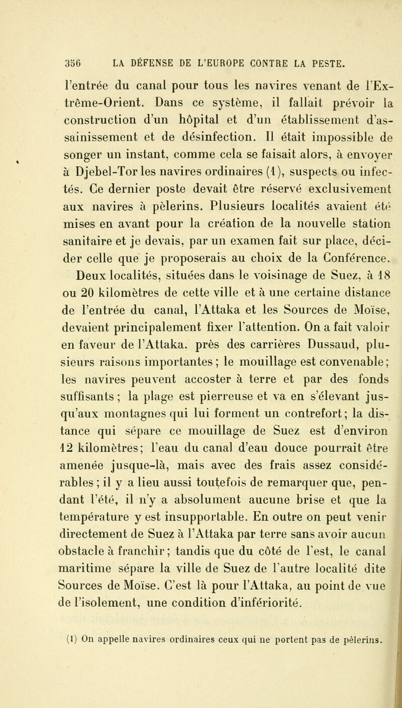 l'entrée du canal pour tous les navires venant de l'Ex- trême-Orient. Dans ce système, il fallait prévoir la construction d'un hôpital et d'un établissement d'as- sainissement et de désinfection. Il était impossible de songer un instant, comme cela se faisait alors, à envoyer à Djebel-Tories navires ordinaires (1), suspects ou infec- tés. Ce dernier poste devait être réservé exclusivement aux navires à pèlerins. Plusieurs localités avaient été mises en avant pour la création de la nouvelle station sanitaire et je devais, par un examen fait sur place, déci- der celle que je proposerais au choix de la Conférence. Deux localités, situées dans le voisinage de Suez, à 18 ou 20 kilomètres de cette ville et à une certaine distance de l'entrée du canal, l'Attaka et les Sources de Moïse, devaient principalement fixer l'attention. On a fait valoir en faveur de l'Attaka. près des carrières Dussaud, plu- sieurs raisons importantes; le mouillage est convenable; les navires peuvent accoster à terre et par des fonds suffisants ; la plage est pierreuse et va en s'élevant jus- qu'aux montagnes qui lui forment un contrefort ; la dis- tance qui sépare ce mouillage de Suez est d'environ 42 kilomètres; Feau du canal d'eau douce pourrait être amenée jusque-là, mais avec des frais assez considé- rables ; il y a lieu aussi toutefois de remarquer que, pen- dant l'été, il n'y a absolument aucune brise et que la température y est insupportable. En outre on peut venir directement de Suez à l'Attaka par terre sans avoir aucun obstacle à franchir ; tandis que du côté de l'est, le canal maritime sépare la ville de Suez de l'autre localité dite Sources de Moïse. C'est là pour l'Attaka, au point de vue de l'isolement, une condition d'infériorité. (1) On appelle navires ordinaires ceux qui ne portent pas de pèlerins.