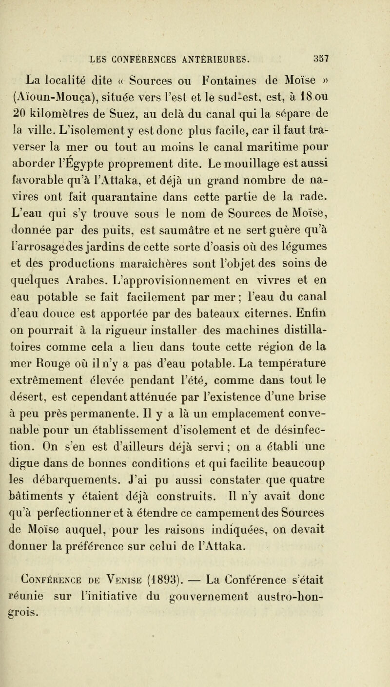 La localité dite « Sources ou Fontaines de Moïse » (x\ïoun-Mouça), située vers l'est et le sud-est, est, à 18 ou 20 kilomètres de Suez, au delà du canal qui la sépare de la ville. L'isolement y est donc plus facile, car il faut tra- verser la mer ou tout au moins le canal maritime pour aborder l'Egypte proprement dite. Le mouillage est aussi favorable qu'à l'Attaka, et déjà un grand nombre de na- vires ont fait quarantaine dans cette partie de la rade. L'eau qui s'y trouve sous le nom de Sources de Moïse, donnée par des puits, est saumâtre et ne sert guère qu'à l'arrosage des jardins de cette sorte d'oasis où des légumes et des productions maraîchères sont l'objet des soins de quelques Arabes. L'approvisionnement en vivres et en eau potable se fait facilement par mer ; l'eau du canal d'eau douce est apportée par des bateaux citernes. Enfin on pourrait à la rigueur installer des machines distilla- toires comme cela a lieu dans toute cette région de la mer Rouge où il n'y a pas d'eau potable. La température extrêmement élevée pendant l'été^, comme dans tout le désert, est cependant atténuée par l'existence d'une brise à peu près permanente. Il y a là un emplacement conve- nable pour un établissement d'isolement et de désinfec- tion. On s'en est d'ailleurs déjà servi ; on a établi une digue dans de bonnes conditions et qui facilite beaucoup les débarquements. J'ai pu aussi constater que quatre bâtiments y étaient déjà construits. Il n'y avait donc qu'à perfectionner et à étendre ce campement des Sources de Moïse auquel, pour les raisons indiquées, on devait donner la préférence sur celui de l'Attaka. CoisFÉRENCE DE Venise (1893). — La Conférence s'était uni grois. réunie sur l'initiative du gouvernement austro-hon-