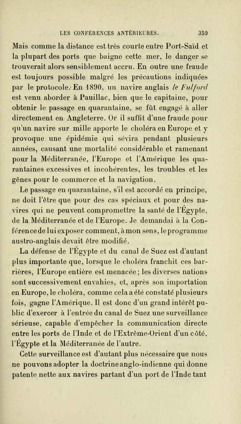 Mais comme la distance est très courte entre Port-Saïd et la plupart des ports que baigne cette mer, le danger se trouverait alors sensiblement accru. En outre une fraude est toujours possible malgré les précautions indiquées par le protocole.-En 1890, un navire anglais le Fulford est venu aborder à Pauillac, bien que le capitaine, pour obtenir le passage en quarantaine, se fut engagé à aller directement en Angleterre. Or il suffit d'une fraude pour qu'un navire sur mille apporte le cboléra en Europe et y provoque une épidémie qui sévira pendant plusieurs années, causant une mortalité considérable et ramenant pour la Méditerranée, l'Europe et l'Amérique les qua- rantaines excessives et incohérentes, les troubles et les gênes pour le commerce et la navigation. Le passage en quarantaine, s'il est accordé en principe, ne doit l'être que pour des cas spéciaux et pour des na- vires qui ne peuvent compromettre la santé de l'Egypte, de la Méditerranée et de l'Europe. Je demandai à la Con- férence de lui exposer comment, à mon sens, le programme austro-anglais devait être modifié. La défense de l'Egypte et du canal de Suez est d'autant plus importante que, lorsque le choléra franchit ces bar- rières, l'Europe entière est menacée; les diverses nations sont successivement envahies, et, après son importation en Europe, le choléra, comme cela a été constaté plusieurs fois, gagne l'Amérique. Il est donc d'un grand intérêt pu- blic d'exercer à l'entrée du caaal de Suez une surveillance sérieuse, capable d'empêcher la communication directe entre les ports de l'Inde et de l'Extrême-Orient d'un côté, l'Egypte et la Méditerranée de l'autre. Cette surveillance est d'autant plus nécessaire que nous ne pouvons adopter la doctrine anglo-indienne qui donne patente nette aux navires partant d'un port de l'Inde tant