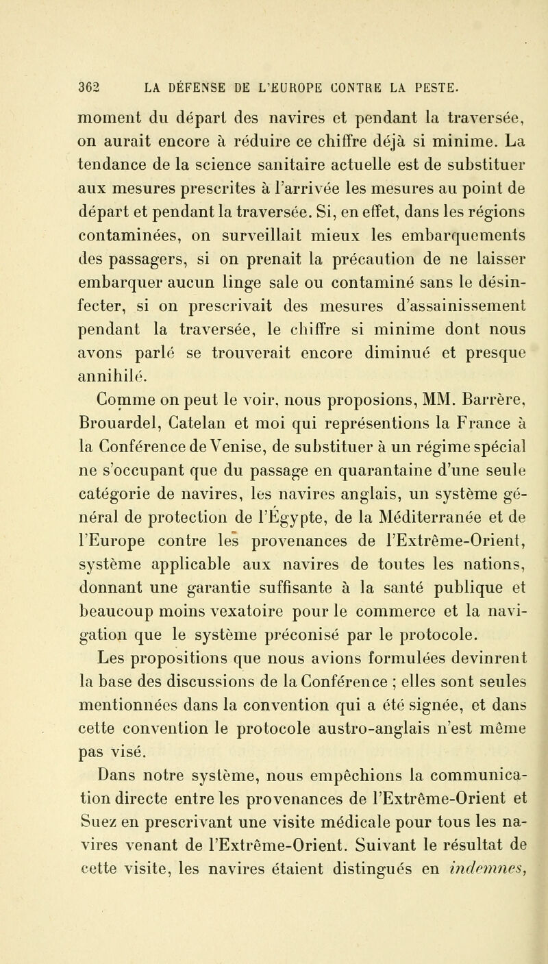 moment du départ des navires et pendant la traversée, on aurait encore à réduire ce chiffre déjà si minime. La tendance de la science sanitaire actuelle est de substituer aux mesures prescrites à l'arrivée les mesures au point de départ et pendant la traversée. Si, en effet, dans les régions contaminées, on surveillait mieux les embarquements des passagers, si on prenait la précaution de ne laisser embarquer aucun linge sale ou contaminé sans le désin- fecter, si on prescrivait des mesures d'assainissement pendant la traversée, le chiffre si minime dont nous avons parlé se trouverait encore diminué et presque annihilé. Gomme on peut le voir, nous proposions, MM. Barrère, Brouardel, Gatelan et moi qui représentions la France à la Conférence de Venise, de substituer à un régime spécial ne s'occupant que du passage en quarantaine d'une seule catégorie de navires, les navires anglais, un système gé- néral de protection de l'Egypte, de la Méditerranée et de l'Europe contre les provenances de l'Extrême-Orient, système applicable aux navires de toutes les nations, donnant une garantie suffisante à la santé publique et beaucoup moins vexatoire pour le commerce et la navi- gation que le système préconisé par le protocole. Les propositions que nous avions formulées devinrent la base des discussions de la Conférence ; elles sont seules mentionnées dans la convention qui a été signée, et dans cette convention le protocole austro-anglais n'est même pas visé. Dans notre système, nous empêchions la communica- tion directe entre les provenances de l'Extrême-Orient et Suez en prescrivant une visite médicale pour tous les na- vires venant de l'Extrême-Orient. Suivant le résultat de cette visite, les navires étaient distingués en indemnes,