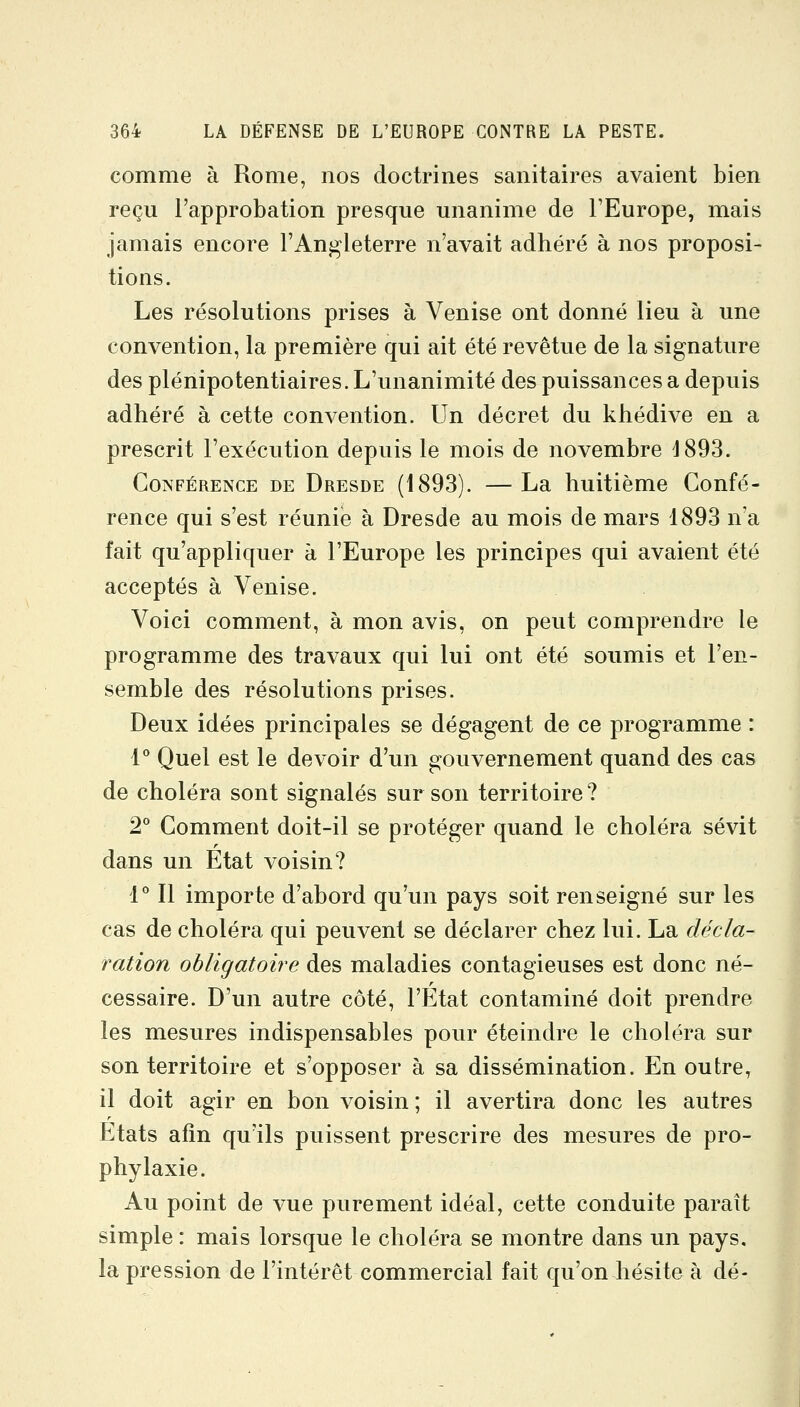 comme à Rome, nos doctrines sanitaires avaient bien reçu l'approbation presque unanime de TEurope, mais jamais encore l'Angleterre n'avait adhéré à nos proposi- tions. Les résolutions prises à Venise ont donné lieu à une convention, la première qui ait été revêtue de la signature des plénipotentiaires. L'unanimité des puissances a depuis adhéré à cette convention. Un décret du khédive en a prescrit l'exécution depuis le mois de novembre 1893. Conférence de Dresde (1893). —La huitième Confé- rence qui s'est réunie à Dresde au mois de mars 1893 n'a fait qu'appliquer à l'Europe les principes qui avaient été acceptés à Venise. Voici comment, à mon avis, on peut comprendre le programme des travaux qui lui ont été soumis et l'en- semble des résolutions prises. Deux idées principales se dégagent de ce programme : 1° Quel est le devoir d'un gouvernement quand des cas de choléra sont signalés sur son territoire ? 2* Comment doit-il se protéger quand le choléra sévit dans un État voisin? i° Il importe d'abord qu'un pays soit renseigné sur les cas de choléra qui peuvent se déclarer chez lui. La décla- ration obligatoire des maladies contagieuses est donc né- cessaire. D'un autre côté, l'État contaminé doit prendre les mesures indispensables pour éteindre le choléra sur son territoire et s'opposer à sa dissémination. En outre, il doit agir en bon voisin; il avertira donc les autres Etats afin qu'ils puissent prescrire des mesures de pro- phylaxie. Au point de vue purement idéal, cette conduite paraît simple : mais lorsque le choléra se montre dans un pays, la pression de l'intérêt commercial fait qu'on hésite à dé-