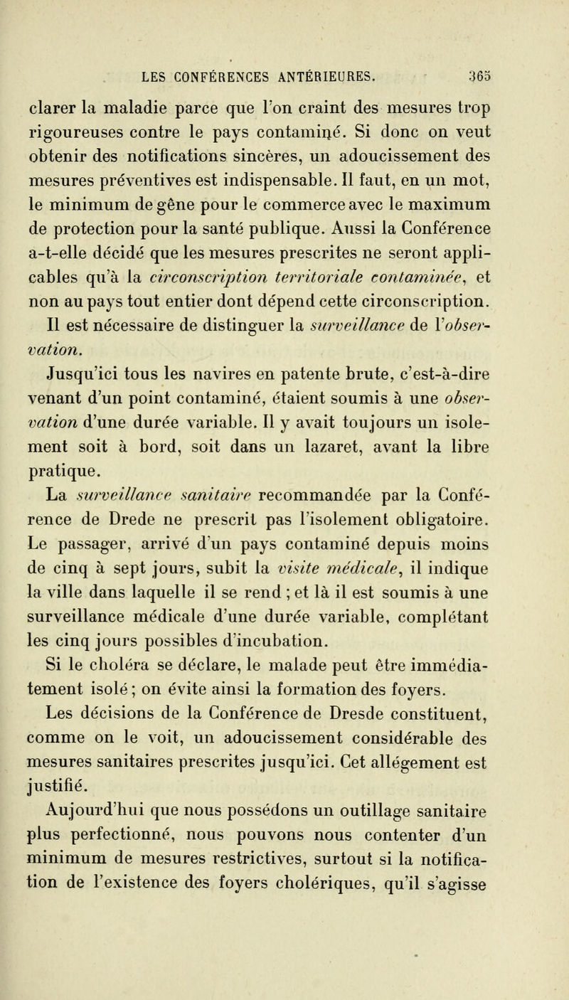 clarer la maladie parce que Foii craint des mesures trop rigoureuses contre le pays contamiiié. Si donc on veut obtenir des notifications sincères, un adoucissement des mesures préventives est indispensable. 11 faut, en un mot, le minimum de gêne pour le commerce avec le maximum de protection pour la santé publique. Aussi la Conférence a-t-elle décidé que les mesures prescrites ne seront appli- cables qu'à la circonscription territoriale contaminée^ et non au pays tout entier dont dépend cette circonscription. Il est nécessaire de distinguer la surveillance de l'obser- vation. Jusqu'ici tous les navires en patente brute, c'est-à-dire venant d'un point contaminé, étaient soumis à une obser- vation d'une durée variable. Il y avait toujours un isole- ment soit à bord, soit dans un lazaret, avant la libre pratique. La surveillance sanitaire recommandée par la Confé- rence de Drede ne prescrit pas l'isolement obligatoire. Le passager, arrivé d'un pays contaminé depuis moins de cinq à sept jours, subit la visite médicale^ il indique la ville dans laquelle il se rend ; et là il est soumis à une surveillance médicale d'une durée variable, complétant les cinq jours possibles d'incubation. Si le clioléra se déclare, le malade peut être immédia- tement isolé; on évite ainsi la formation des foyers. Les décisions de la Conférence de Dresde constituent, comme on le voit, un adoucissement considérable des mesures sanitaires prescrites jusqu'ici. Cet allégement est justifié. Aujourd'hui que nous possédons un outillage sanitaire plus perfectionné, nous pouvons nous contenter d'un minimum de mesures restrictives, surtout si la notifica- tion de l'existence des foyers cholériques, qu'il s'agisse