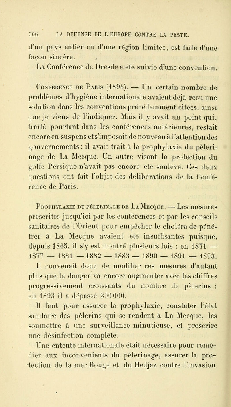 d'un pays entier ou d'une région limitée, est faite d^une façon sincère. La Conférence de Dresde a été suivie d'une convention. Conférence de Paris (1894). — Un certain nombre de problèmes d'hygiène internationale avaient déjà reçu une solution dans les conventions précédemment citées, ainsi que je viens de l'indiquer. Mais il y avait un point qui, traité pourtant dans les conférences antérieures, restait encore en suspens et s'imposait de nouveau à l'attention des gouvernements : il avait trait à la prophylaxie du pèleri- nage de La Mecque. Un autre visant la protection du golfe Persique n'avait pas encore été soulevé. Ces deux questions ont fait l'objet des délibérations de la Confé- rence de Paris. Prophylaxie du pèlerinage de La Mecque. — Les mesures prescrites jusqu'ici par les conférences et par les conseils sanitaires de l'Orient pour empêcher le choléra de péné- trer à La Mecque avaient été insuffisantes puisque, depuis I860, il s'y est montré plusieurs fois : en 1871 — 1877 — 1881 —1882 — 1883 — 1890 — 1891 — 1893. 11 convenait donc de modifier ces mesures d'autant plus que le danger va encore augmenter avec les chiffres progressivement croissants du nombre de pèlerins : en 1893 il a dépassé 300 000. Il faut pour assurer la prophylaxie, constater l'état sanitaire des pèlerins qui se rendent à La Mecque, les soumettre à une surveillance minutieuse, et prescrire une désinfection complète. Une entente internationale était nécessaire pour remé- dier aux inconvénients du pèlerinage, assurer la pro- -tection de la mer Rouge et du Hedjaz contre l'invasion