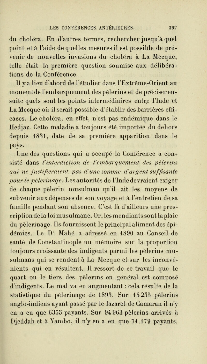 du choléra. En d'autres termes, rechercher jusqu'à quel point et à l'aide de quelles mesures il est possible de pré- venir de nouvelles invasions du choléra à La Mecque, telle était la première question soumise aux délibéra- tions de la Conférence. Il y a lieu d'abord de l'étudier dans l'Extrême-Orient au moment de l'embarquement des pèlerins et de préciser en- suite quels sont les points intermédiaires entr.e l'Inde et La Mecque où il serait possible d'établir des barrières effi- caces. Le choléra, en effet, n'est pas endémique dans le Hedjaz. Cette maladie a toujours été importée du dehors depuis 1831, date de sa première apparition dans le pays. Une des questions qui a occupé la Conférence a con- sisté dans Vinterdiction de l'embarquement des pèlerins qui ne justifieraient jms d'une somme d'argent suffisante pour le i^èlerinage. Les autorités de l'Inde devraient exiger de chaque pèlerin musulman qu'il ait les moyens de subvenir aux dépenses de son voyage et à l'entretien de sa famille pendant son absence. C'est là d'ailleurs une pres- cription de la loi musulmane. Or, les mendiants sont la plaie du pèlerinage. Ils fournissent le principal aliment des épi- démies. Le D Mahé a adressé en 1890 au Conseil de santé de Constantiiiople un mémoire sur la proportion toujours croissante des indigents parmi les pèlerins mu- sulmans qui se rendent à La Mecque et sur les inconvé- nients qui en résultent. Il ressort de ce travail que le quart ou le tiers des pèlerins en général est composé d'indigents. Le mal va en augmentant : cela résulte de la statistique du pèlerinage de 1893. Sur 14 255 pèlerins anglo-indiens ayant passé par le lazaret de Camaran il n'y en a eu que 6355 payants. Sur 94 963 pèlerins arrivés à Djeddah et à Yambo, il n'y en a eu que 71.179 payants.