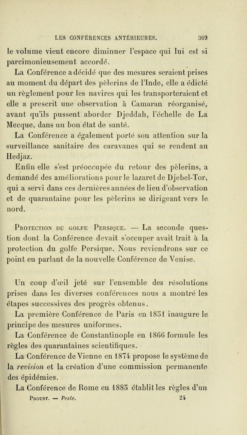 le volume vient encore diminuer l'espace qui lui est si parcimonieusement accordé. La Conférence a décidé que des mesures seraient prises au moment du départ des pèlerins de l'Inde, elle a édicté un règlement pour les navires qui les transporteraient et elle a prescrit une observation à Camaran réorganisé, avant qu'ils pussent aborder Djeddah, l'échelle de La Mecque, dans un bon état de santé. La Conférence a également porté son attention sur la surveillance sanitaire des caravanes qui se rendent au Hedjaz. Enfin elle s'est préoccupée du retour des pèlerins, a demandé des améliorations pour le lazaret de Djebel-Tor, qui a servi dans ces dernières années de lieu d'observation et de quarantaine pour les pèlerins se dirigeant vers le nord. Protection du golfe Persique. — La seconde ques- tion dont la Conférence devait s'occuper avait trait à la protection du golfe Persique. Nous reviendrons sur ce point en parlant de la nouvelle Conférence de Venise. Un coup d'œil jeté sur l'ensemble des résolutions prises dans les diverses conférences nous a montré les étapes successives des progrès obtenus. La première Conférence de Paris en 1851 inaugure le principe des mesures uniformes. La Conférence de Constantinople en 1866 formule les règles des quarantaines scientifiques. La Conférence de Vienne en 1874 propose le système de la revision et la création d'une commission permanente des épidémies. La Conférence de Rome en 1885 établit les règles d'un Proust. — Veste. 24