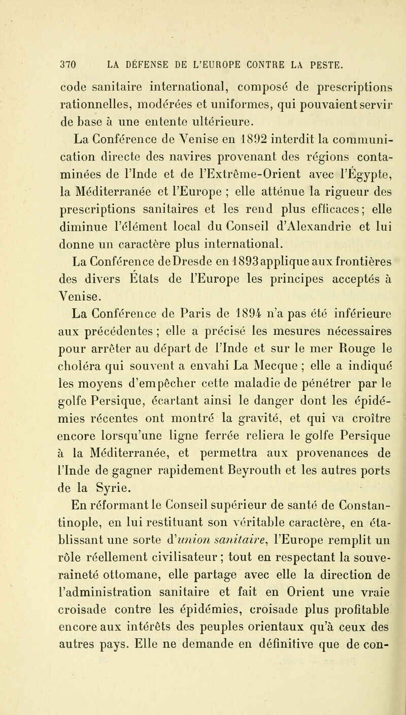 code sanitaire international, composé de prescriptions rationnelles, modérées et uniformes, qui pouvaient servir de base à une entente ultérieure. La Conférence de Venise en 1892 interdit la communi- cation directe des navires provenant des régions conta- minées de l'Inde et de l'Extrême-Orient avec l'Egypte, la Méditerranée et l'Europe ; elle atténue la rigueur des prescriptions sanitaires et les rend plus efficaces; elle diminue l'élément local du Conseil d'Alexandrie et lui donne un caractère plus international. La Conférence de Dresde en 1893 applique aux frontières des divers Etats de l'Europe les principes acceptés à Venise. La Conférence de Paris de 1894 n'a pas été inférieure aux précédentes ; elle a précisé les mesures nécessaires pour arrêter au départ de l'Inde et sur le mer Rouge le choléra qui souvent a envahi La Mecque ; elle a indiqué les moyens d'empêcher cette maladie de pénétrer par le golfe Persique, écartant ainsi le danger dont les épidé- mies récentes ont montré la gravité, et qui va croître encore lorsqu'une ligne ferrée reliera le golfe Persique à la Méditerranée, et permettra aux provenances de l'Inde de gagner rapidement Beyrouth et les autres ports de la Syrie. En réformant le Conseil supérieur de santé de Constan- tinople, en lui restituant son véritable caractère, en éta- blissant une sorte d\mio?i saîiitaire^ l'Europe remplit un rôle réellement civilisateur ; tout en respectant la souve- raineté ottomane, elle partage avec elle la direction de l'administration sanitaire et fait en Orient une vraie croisade contre les épidémies, croisade plus profitable encore aux intérêts des peuples orientaux qu'à ceux des autres pays. Elle ne demande en définitive que de con-