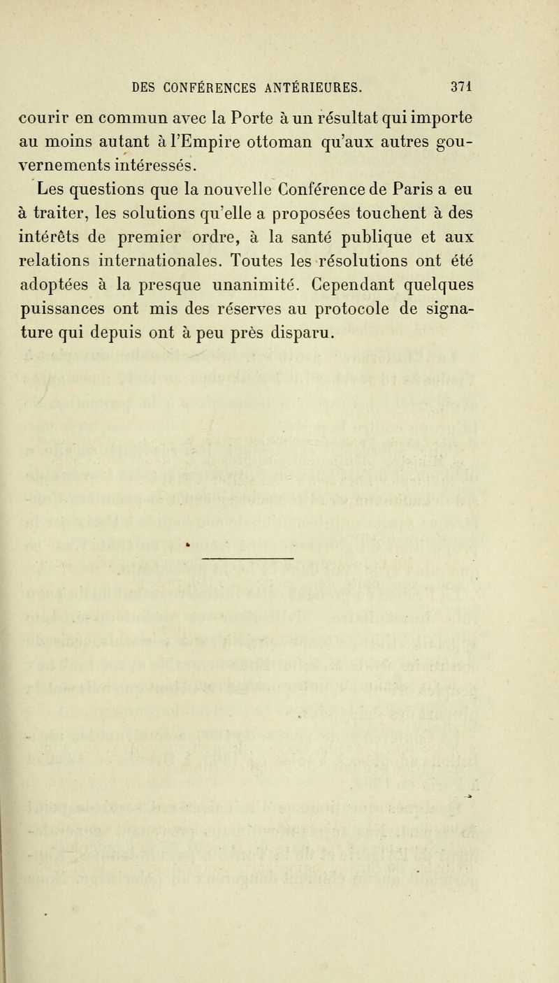 courir en commun avec la Porte à un résultat qui importe au moins autant à l'Empire ottoman qu'aux autres gou- vernements intéressés. Les questions que la nouvelle Conférence de Paris a eu à traiter, les solutions qu'elle a proposées touchent à des intérêts de premier ordre, à la santé publique et aux relations internationales. Toutes les résolutions ont été adoptées à la presque unanimité. Cependant quelques puissances ont mis des réserves au protocole de signa- ture qui depuis ont à peu près disparu. I