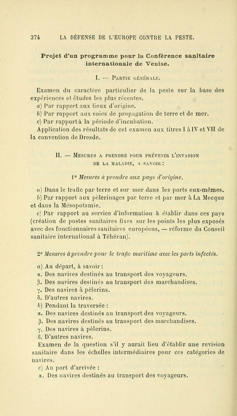 Projet d'un programme pour la Conférence sanitaire internationale de Venise. I. — Partie générale. Examen du caractère particulier de la peste sur la base des expériences et études les plus récentes. a) Par rapport aux lieux d'origine. h) Par rapport aux voies de propagation de terre et de mer. c) Par rapporta la période d'incubation. Application des résultats de cet examen aux titres I àIV et VII de la convention de Dresde. II. — Mesures a prendre pour prévenir l'invasion DE LA MALADIE, A SAVOIR t 1° Mesures à 'prendre aux pays d'origine. a) Dans le trafic par terre et sur mer dans les ports eux-mêmes. b) Par rapport aux pèlerinages par terre et par mer à La Mecque et dans la Mésopotamie. c) Par rapport au service d'information à élablir dans ces pays (création de postes sanitaires fixes sur les points les plus exposés avec des fonctionnaires sanitaires européens, —réforme du Conseil sanitaire international à Téhéran). 2^' Mesures à prendre pour le trafic maritime avec les ports infectés. a) Au départ, à savoir: a. Des navires destinés au transport des voyageurs. p. Des navires destinés au transport des marchandises. y. Des navires à pèlerins. 8. D'autres navires. b) Pendant la traversée : a. Des navires destinés au transport des voyageurs. (3. Des navires destinés au transport des marchandises. y. Des navires à pèlerins. 8. D'autres navires. Examen de la question s'il y aurait lieu d'établir une revision sanitaire dans les échelles intermédiaires pour ces catégories de navires. c) Au port d'arrivée : a. Des navires destinés au transport des voyageurs.