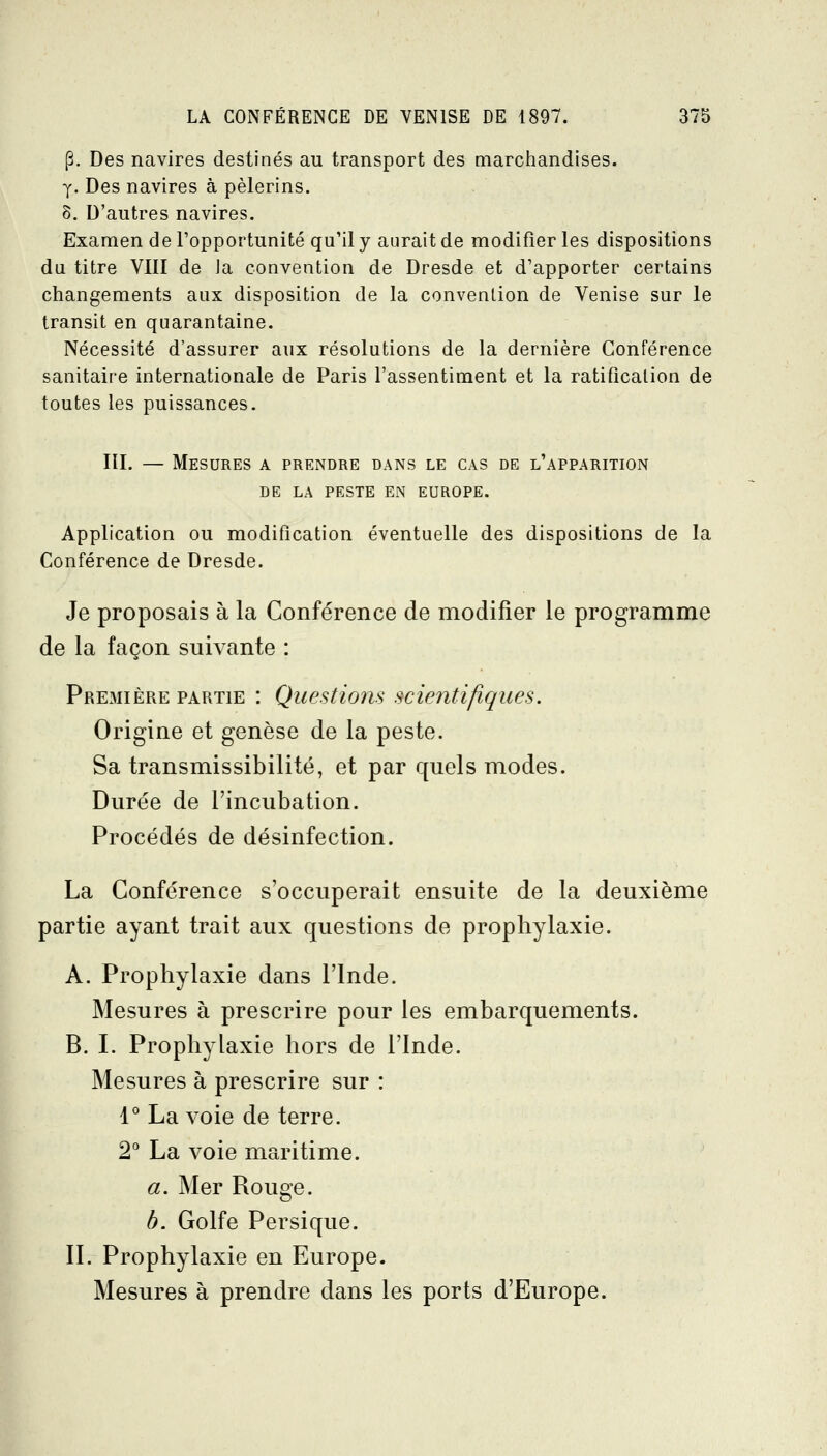 p. Des navires destinés au transport des marchandises. y. Des navires à pèlerins. 8. D'autres navires. Examen de l'opportunité qu'il y aurait de modifier les dispositions du titre VIII de Ja convention de Dresde et d'apporter certains changements aux disposition de la convention de Venise sur le transit en quarantaine. Nécessité d'assurer aux résolutions de la dernière Conférence sanitaire internationale de Paris l'assentiment et la ratification de toutes les puissances, III. — Mesures a prendre dans le cas de l'apparition DE LA peste en EUROPE. Application ou modification éventuelle des dispositions de la Conférence de Dresde. Je proposais à la Conférence de modifier le programme de la façon suivante : Pre3iière partie : Questions scientifiques. Origine et genèse de la peste. Sa transmissibilité, et par quels modes. Durée de l'incubation. Procédés de désinfection. La Conférence s'occuperait ensuite de la deuxième partie ayant trait aux questions de prophylaxie. A. Prophylaxie dans l'Inde. Mesures à prescrire pour les embarquements. B. I. Prophylaxie hors de l'Inde. Mesures à prescrire sur : 1° La voie de terre. 2 La voie maritime. a. Mer Rouge. h. Golfe Persique. II. Prophylaxie en Europe. Mesures à prendre dans les ports d'Europe.