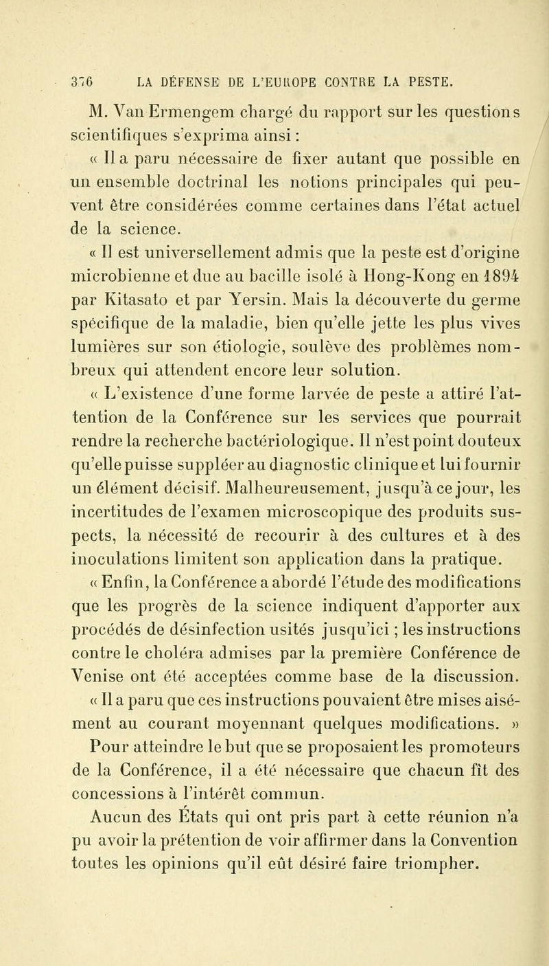 M. Van Ermengem chargé du rapport sur les questions scientifiques s'exprima ainsi : « Il a paru nécessaire de fixer autant que possible en un ensemble doctrinal les notions principales qui peu- vent être considérées comme certaines dans l'état actuel de la science. « Il est universellement admis que la peste est d'origine microbienne et due au bacille isolé à Hong-Kong en 1894 par Kitasato et par Yersin. Mais la découverte du germe spécifique de la maladie, bien qu'elle jette les plus vives lumières sur son étiologie, soulève des problèmes nom- breux qui attendent encore leur solution. « L'existence d'une forme larvée de peste a attiré l'at- tention de la Conférence sur les services que pourrait rendre la recherche bactériologique. Il n'est point douteux qu'elle puisse suppléer au diagnostic clinique et lui fournir un élément décisif. Malheureusement, jusqu'à ce jour, les incertitudes de l'examen microscopique des produits sus- pects, la nécessité de recourir à des cultures et à des inoculations limitent son application dans la pratique. « Enfin, la Conférence a abordé l'étude des modifications que les progrès de la science indiquent d'apporter aux procédés de désinfection usités jusqu'ici ; les instructions contre le choléra admises par la première Conférence de Venise ont été acceptées comme base de la discussion. (( Il a paru que ces instructions pouvaient être mises aisé- ment au courant moyennant quelques modifications. » Pour atteindre le but que se proposaient les promoteurs de la Conférence, il a été nécessaire que chacun fît des concessions à l'intérêt commun. Aucun des Etats qui ont pris part à cette réunion n'a pu avoir la prétention de voir affirmer dans la Convention toutes les opinions qu'il eût désiré faire triompher.