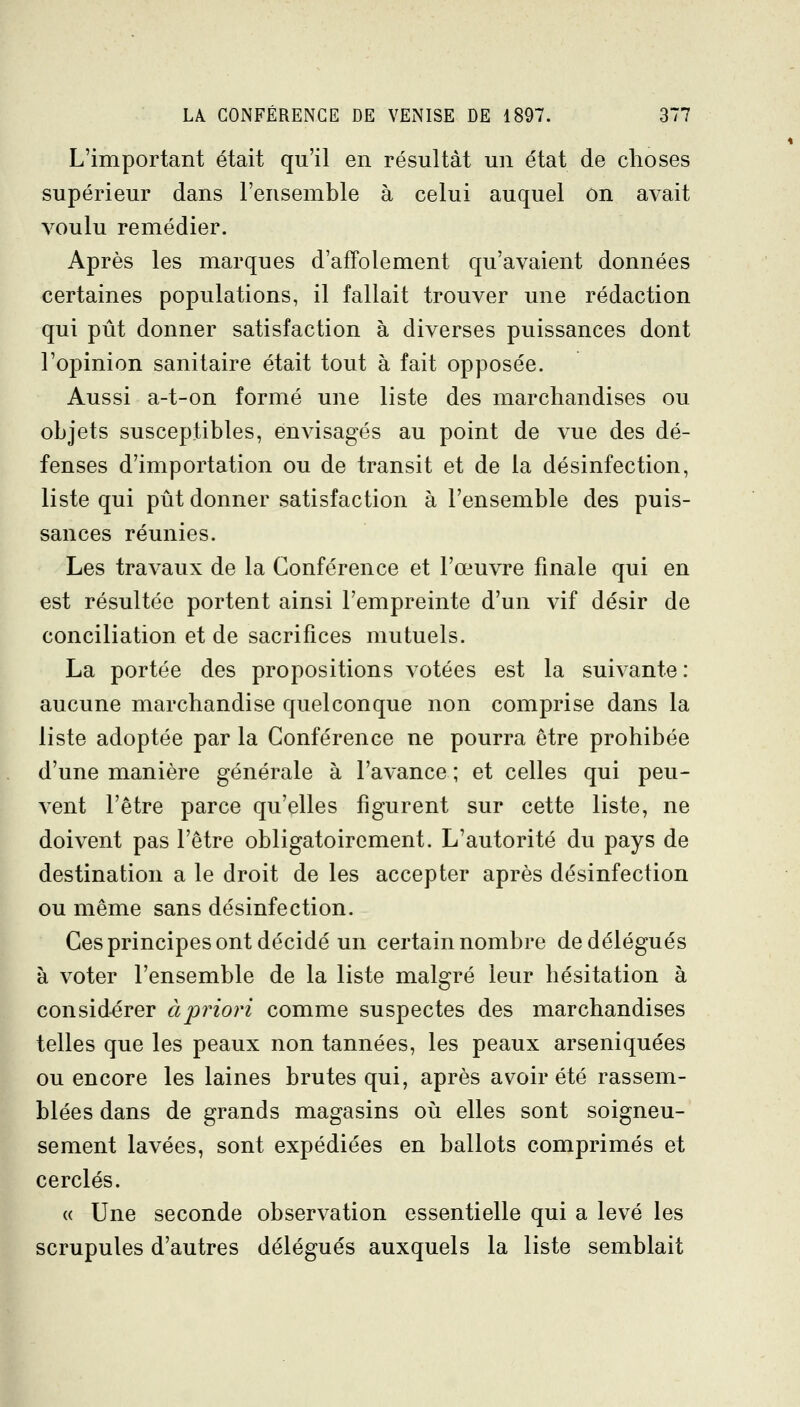 L'important était qu'il en résultât un état de choses supérieur dans l'ensemble à celui auquel on avait voulu remédier. Après les marques d'affolement qu'avaient données certaines populations, il fallait trouver une rédaction qui pût donner satisfaction à diverses puissances dont l'opinion sanitaire était tout à fait opposée. Aussi a-t-on formé une liste des marchandises ou objets susceptibles, envisagés au point de vue des dé- fenses d'importation ou de transit et de la désinfection, liste qui pût donner satisfaction à l'ensemble des puis- sances réunies. Les travaux de la Conférence et l'œuvre finale qui en est résultée portent ainsi l'empreinte d'un vif désir de conciliation et de sacrifices mutuels. La portée des propositions votées est la suivante : aucune marchandise quelconque non comprise dans la liste adoptée par la Conférence ne pourra être prohibée d'une manière générale à l'avance ; et celles qui peu- vent l'être parce qu'elles figurent sur cette liste, ne doivent pas l'être obligatoirement. L'autorité du pays de destination a le droit de les accepter après désinfection ou même sans désinfection. Ces principes ont décidé un certain nombre de délégués à voter l'ensemble de la liste malgré leur hésitation à considérer àprioi'i comme suspectes des marchandises telles que les peaux non tannées, les peaux arseniquées ou encore les laines brutes qui, après avoir été rassem- blées dans de grands magasins où elles sont soigneu- sement lavées, sont expédiées en ballots comprimés et cerclés. (( Une seconde observation essentielle qui a levé les scrupules d'autres délégués auxquels la liste semblait L