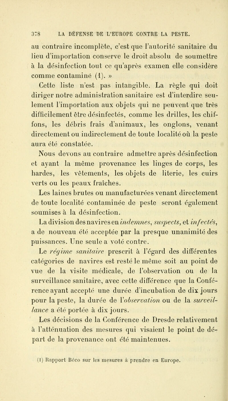 au contraire incomplète, c'est que l'autorité sanitaire du lieu d'importation conserve le droit absolu de soumettre à la désinfection tout ce qu'après examen elle considère comme contaminé (1). » Cette liste n'est pas intangible. La règle qui doit diriger notre administration sanitaire est d'interdire seu- lement l'importation aux objets qui ne peuvent que très difficilement être désinfectés, comme les drilles, les chif- fons, les débris frais d'animaux, les onglons, venant directement ou indirectement de toute localité où la peste aura été constatée. Nous devons au contraire admettre après désinfection et ayant la même provenance les linges de corps, les bardes, les vêtements, les objets de literie, les cuirs verts ou les peaux fraîches. Les laines brutes ou manufacturées venant directement de toute localité contaminée de peste seront également soumises à la désinfection. La division des navires en mf/e??2?2es, suspects, et infectés, a de nouveau été acceptée par la presque unanimité des puissances. Une seule a voté contre. Le régime sanitaire prescrit à l'égard des différentes catégories de navires est resté le même soit au point de vue de la visite médicale, de l'observation ou de la surveillance sanitaire, avec cette différence que la Confé- rence ayant accepté une durée d'incubation de dix jours pour la peste, la durée de Xohservation ou de la surveil- lance a été portée à dix jours. Les décisions de la Conférence de Dresde relativement à l'atténuation des mesures qui visaient le point de dé- part de la provenance ont été maintenues. (1) Rapport Béco sur les mesures à prendre en Europe.