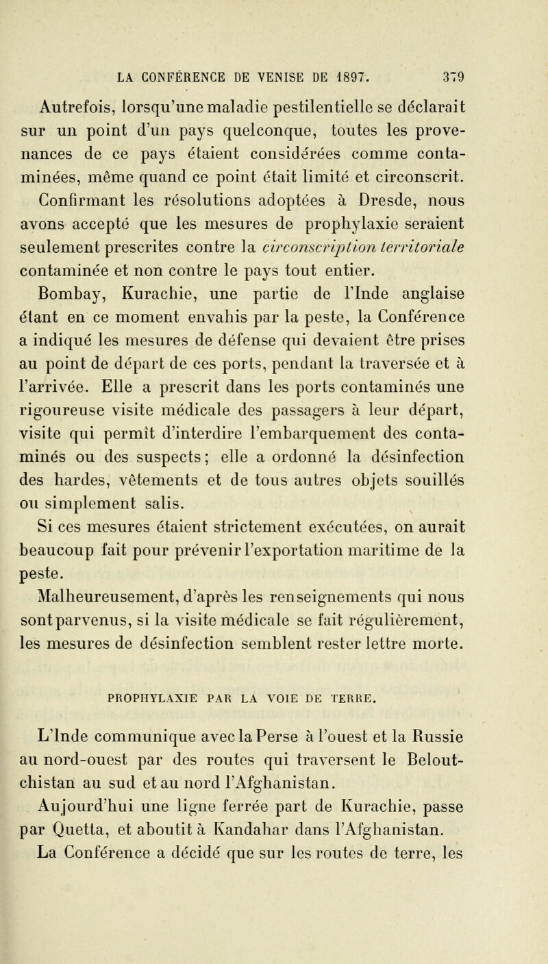 Autrefois, lorsqu'une maladie pestilentielle se déclarait sur un point d'un pays quelconque, toutes les prove- nances de ce pays étaient considérées comme conta- minées, même quand ce point était limité et circonscrit. Confirmant les résolutions adoptées à Dresde, nous avons accepté que les mesures de prophylaxie seraient seulement prescrites contre la circonscription territoriale contaminée et non contre le pays tout entier. Bombay, Kurachie, une partie de Flnde anglaise étant en ce moment envahis par la peste, la Conférence a indiqué les mesures de défense qui devaient être prises au point de départ de ces ports, pendant la traversée et à l'arrivée. Elle a prescrit dans les ports contaminés une rigoureuse visite médicale des passagers à leur départ, visite qui permît d'interdire l'embarquement des conta- minés ou des suspects ; elle a ordonné la désinfection des bardes, vêtements et de tous autres objets souillés ou simplement salis. Si ces mesures étaient strictement exécutées, on aurait beaucoup fait pour prévenir l'exportation maritime de la peste. Malheureusement, d'après les renseignements qui nous sont parvenus, si la visite médicale se fait régulièrement, les mesures de désinfection semblent rester lettre morte. PROPHYLAXIE PAR LA VOIE DE TERRE. L'Inde communique avec la Perse à l'ouest et la Russie au nord-ouest par des routes qui traversent le Belout- chistan au sud et au nord l'Afghanistan. Aujourd'hui une ligne ferrée part de Kurachie, passe par Quetta, et aboutit à Kandahar dans l'Afghanistan. La Conférence a décidé que sur les routes de terre, les \