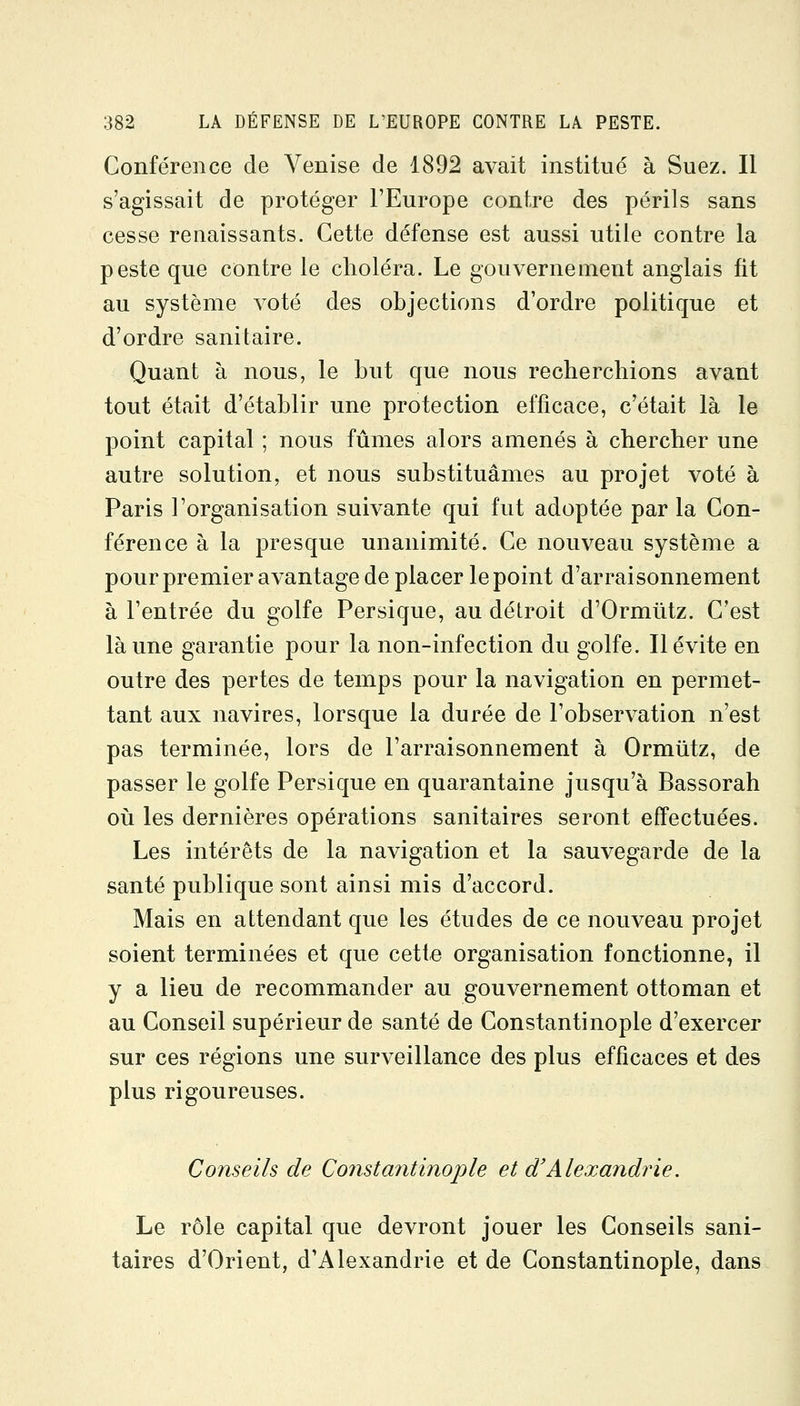 Conférence de Venise de 1892 avait institué à Suez. Il s'agissait de protéger l'Europe contre des périls sans cesse renaissants. Cette défense est aussi utile contre la peste que contre le choléra. Le gouvernement anglais fit au système voté des objections d'ordre politique et d'ordre sanitaire. Quant à nous, le but que nous recherchions avant tout était d'établir une protection efficace, c'était là le point capital ; nous fûmes alors amenés à chercher une autre solution, et nous substituâmes au projet voté à Paris l'organisation suivante qui fut adoptée par la Con- férence à la presque unanimité. Ce nouveau système a pour premier avantage de placer le point d'arraisonnement à l'entrée du golfe Persique, au détroit d'Ormûtz. C'est là une garantie j)our la non-infection du golfe. Il évite en outre des pertes de temps pour la navigation en permet- tant aux navires, lorsque la durée de l'observation n'est pas terminée, lors de l'arraisonnement à Ormûtz, de passer le golfe Persique en quarantaine jusqu'à Bassorah oii les dernières opérations sanitaires seront effectuées. Les intérêts de la navigation et la sauvegarde de la santé publique sont ainsi mis d'accord. Mais en attendant que les études de ce nouveau projet soient terminées et que cette organisation fonctionne, il y a lieu de recommander au gouvernement ottoman et au Conseil supérieur de santé de Constantinople d'exercer sur ces régions une surveillance des plus efficaces et des plus rigoureuses. Conseils de Constantinople et d'Alexandrie. Le rôle capital que devront jouer les Conseils sani- taires d'Orient, d'Alexandrie et de Constantinople, dans