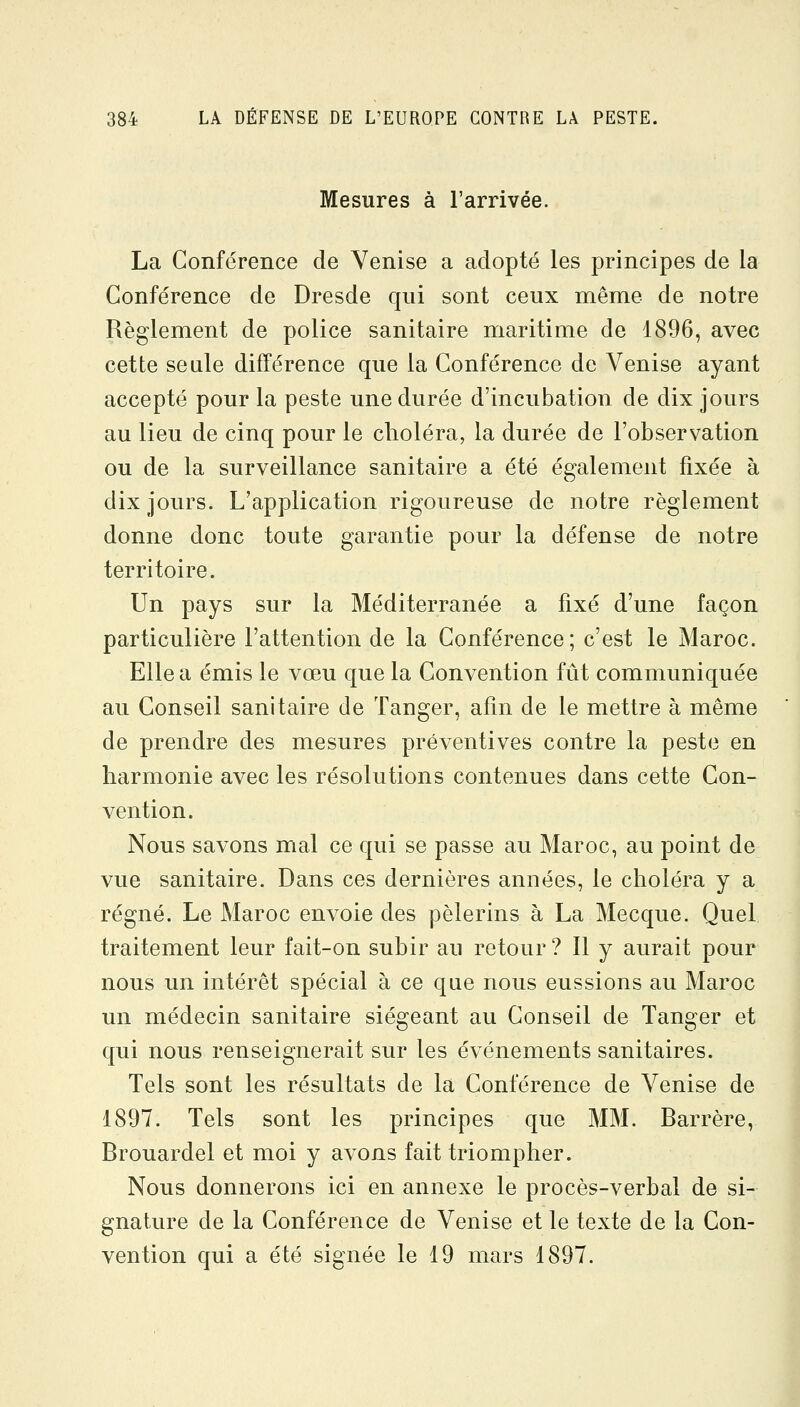 Mesures à l'arrivée. La Conférence de Venise a adopté les principes de la Conférence de Dresde qui sont ceux même de notre Règlement de police sanitaire maritime de 1896, avec cette seule différence que la Conférence de Venise ayant accepté pour la peste une durée d'incubation de dix jours au lieu de cinq pour le choléra, la durée de l'observation ou de la surveillance sanitaire a été également fixée à dix jours. L'application rigoureuse de notre règlement donne donc toute garantie pour la défense de notre territoire. Un pays sur la Méditerranée a fixé d'une façon particulière l'attention de la Conférence; c'est le Maroc. Elle a émis le vœu que la Convention fût communiquée au Conseil sanitaire de Tanger, afin de le mettre à même de prendre des mesures préventives contre la peste en harmonie avec les résolutions contenues dans cette Con- vention. Nous savons mal ce qui se passe au Maroc, au point de vue sanitaire. Dans ces dernières années, le choléra y a régné. Le Maroc envoie des pèlerins à La Mecque. Quel traitement leur fait-on subir au retour ? Il y aurait pour nous un intérêt spécial à ce que nous eussions au Maroc un médecin sanitaire siégeant au Conseil de Tanger et qui nous renseignerait sur les événements sanitaires. Tels sont les résultats de la Conférence de Venise de 1897. Tels sont les principes que MM. Barrère, Brouardel et moi y avons fait triompher. Nous donnerons ici en annexe le procès-verbal de si- gnature de la Conférence de Venise et le texte de la Con- vention qui a été signée le 19 mars 1897.