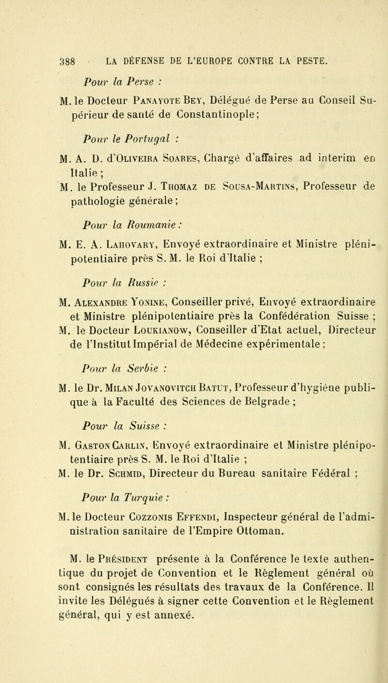 Pour la Perse : M. le Docteur PanayoteBey, Délégué de Perse au Conseil Su- périeur de santé de Constantinople; Pour le Portugal : M. A. D. d'OLiVEiRA SoAREs, Chargé d'affaires ad intérim en Italie ; M. le Professeur J. Thomaz de Sousa-Martins, Professeur de pathologie générale ; Pour la Roumanie : M. E. A. Lahovary, Envoyé extraordinaire et Ministre pléni- potentiaire près S. M. le Roi d'Italie ; Pour la Russie : M. Alexandre Yonijve, Conseiller privé, Envoyé extraordinaire et Ministre plénipotentiaire près la Confédération Suisse ; M. le Docteur Loukianow, Conseiller d'Etat actuel, Directeur de l'Institut Impérial de Médecine expérimentale; Pour la Serbie : M. le Dr. Milan Jovanovitch Batut, Professeur d'hygiène publi- que à la Faculté des Sciences de Belgrade ; Pour la Suisse : M. Gaston Carlin, Envoyé extraordinaire et Ministre plénipo- tentiaire près S. M. le Roi d'Italie ; M. le Dr. Schmid, Directeur du Bureau sanitaire Fédéral : Pour la Turquie : M. le Docteur Cozzonis Effendi, Inspecteur général de l'admi- nistration sanitaire de l'Empire Ottoman. M. le PRÉsmENT présente à la Conférence le texte authen- tique du projet de Convention et le Règlement général où sont consignés les résultats des travaux de la Conférence. Il invite les Délégués à signer cette Convention et le Règlement général, qui y est annexé.