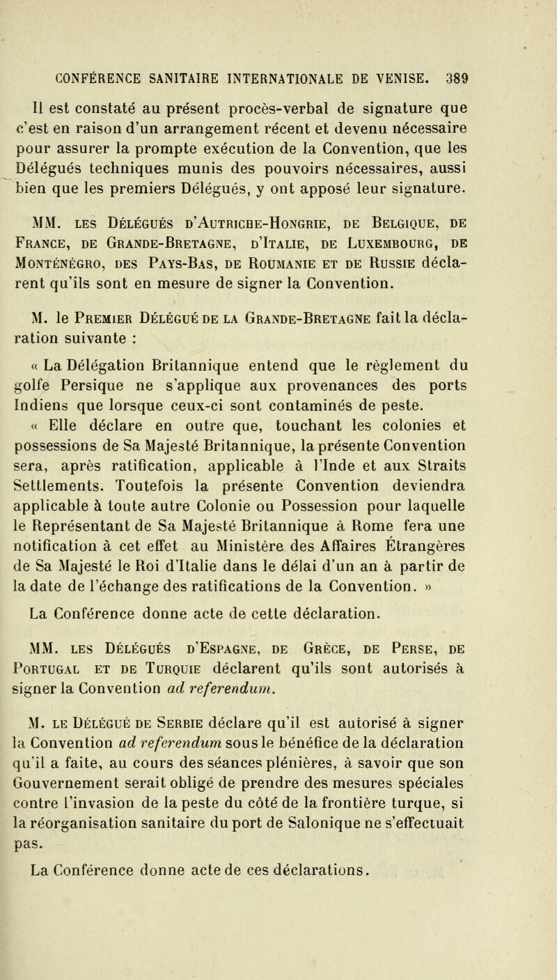 Il est constaté au présent procès-verbal de signature que c'est en raison d'un arrangement récent et devenu nécessaire pour assurer la prompte exécution de la Convention, que les Délégués techniques munis des pouvoirs nécessaires, aussi bien que les premiers Délégués, y ont apposé leur signature. MM. LES Délégués d'Autriche-Hongrie, de Belgique, de France, de Grande-Bretagne, d'Italie, de Luxembourg, de Monténégro, des Pays-Bas, de Roumanie et de Russie décla- rent qu'ils sont en mesure de signer la Convention. M. le Premier Délégué de la Grande-Bretagne fait la décla- ration suivante : « La Délégation Britannique entend que le règlement du golfe Persique ne s'applique aux provenances des ports Indiens que lorsque ceux-ci sont contaminés de peste. « Elle déclare en outre que, touchant les colonies et possessions de Sa Majesté Britannique, la présente Convention sera, après ratification, applicable à l'Inde et aux Straits Settlements. Toutefois la présente Convention deviendra applicable à toute autre Colonie ou Possession pour laquelle le Représentant de Sa Majesté Britannique à Rome fera une notification à cet effet au Ministère des Affaires Étrangères de Sa Majesté le Roi d'Italie dans le délai d'un an à partir de la date de l'échange des ratifications de la Convention. » La Conférence donne acte de cette déclaration. MM. les Délégués d'Espagne, de Grèce, de Perse, de Portugal et de Turquie déclarent qu'ils sont autorisés à signer la Convention ad référendum. M. LE Délégué de Serbie déclare qu'il est autorisé à signer la Convention ad référendum sous le bénéfice de la déclaration qu'il a faite, au cours des séances plénières, à savoir que son Gouvernement serait obligé de prendre des mesures spéciales contre l'invasion de la peste du côté de la frontière turque, si la réorganisation sanitaire du port de Salonique ne s'effectuait pas. La Conférence donne acte de ces déclarations.