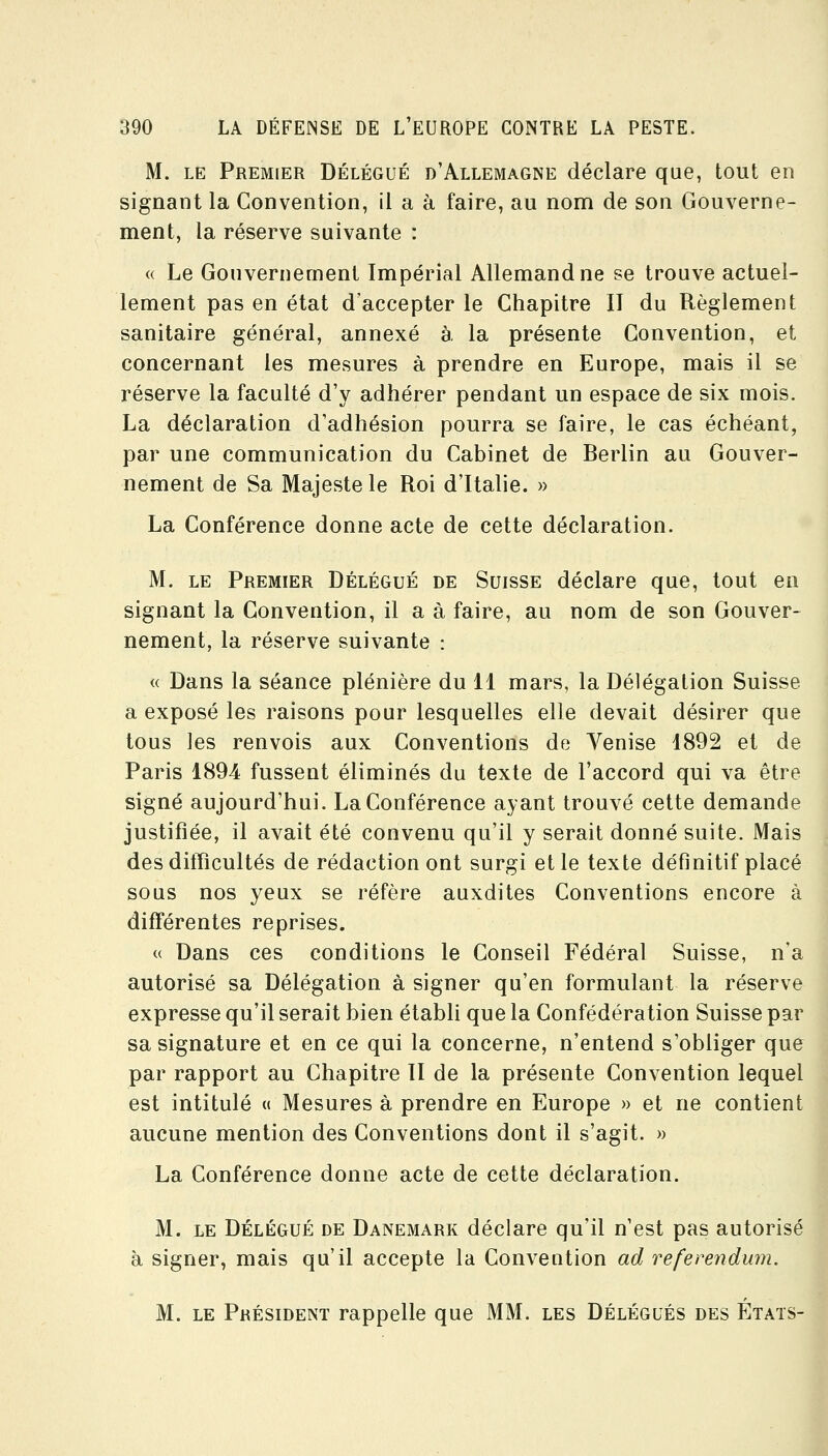 M. LE Premier Délégué d'Allemagne déclare que, tout en signant la Convention, il a à faire, au nom de son Gouverne- ment, la réserve suivante : « Le Gonvernement Impérial Allemand ne se trouve actuel- lement pas en état d'accepter le Chapitre II du Règlement sanitaire général, annexé à la présente Convention, et concernant les mesures à prendre en Europe, mais il se réserve la faculté d'y adhérer pendant un espace de six mois. La déclaration d'adhésion pourra se faire, le cas échéant, par une communication du Cabinet de Berlin au Gouver- nement de Sa Majesté le Roi d'Italie. » La Conférence donne acte de cette déclaration. M. LE Premier Délégué de Suisse déclare que, tout en signant la Convention, il a à faire, au nom de son Gouver- nement, la réserve suivante : « Dans la séance plénière du 11 mars, la Délégation Suisse a exposé les raisons pour lesquelles elle devait désirer que tous les renvois aux Conventions de Venise 1892 et de Paris 1894 fussent éliminés du texte de l'accord qui va être signé aujourd'hui. La Conférence ayant trouvé cette demande justifiée, il avait été convenu qu'il y serait donné suite. Mais des dilTicultés de rédaction ont surgi et le texte définitif placé sous nos yeux se réfère auxdites Conventions encore à différentes reprises. « Dans ces conditions le Conseil Fédéral Suisse, n'a autorisé sa Délégation à signer qu'en formulant la réserve expresse qu'il serait bien établi que la Confédération Suisse par sa signature et en ce qui la concerne, n'entend s'obliger que par rapport au Chapitre 11 de la présente Convention lequel est intitulé « Mesures à prendre en Europe » et ne contient aucune mention des Conventions dont il s'agit. » La Conférence donne acte de cette déclaration. M. LE Délégué de Danemark déclare qu'il n'est pas autorisé à signer, mais qu'il accepte la Convention ad refereiidum. M. le Président rappelle que MM. les Délégués des États-