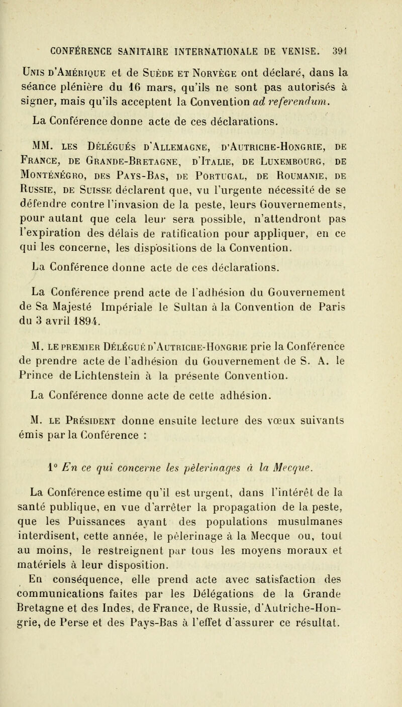 Unis d'Amérique et de Suède et Norvège ont déclaré, dans la séance plénière du 16 mars, qu'ils ne sont pas autorisés à signer, mais qu'ils acceptent la Con\eni\on ad référendum. La Conférence donne acte de ces déclarations. MM. LES DÉLÉGUÉS d'Allemagne, d'Autriche-Hongrie, de France, de Grande-Bretagne, d'Italie, de Luxembourg, de Monténégro, des Pays-Bas, de Portugal, de Roumanie, de Russie, de Suisse déclarent que, vu FLirgente nécessité de se défendre contre l'invasion de la peste, leurs Gouvernements, pour autant que cela leui' sera possible, n'attendront pas l'expiration des délais de ratification pour appliquer, en ce qui les concerne, les dispositions de la Convention. La Conférence donne acte de ces déclarations. La Conférence prend acte de l'adhésion du Gouvernement de Sa Majesté Impériale le Sultan à la Convention de Paris du 3 avril 1894. M. LE premier Délégué d'Autriche-Hongrie prie la Conférence de prendre acte de l'adhésion du Gouvernement de S. A. le Prince de Lichtenstein à la présente Convention. La Conférence donne acte de cette adhésion. M. LE Président donne ensuite lecture des vœux suivants émis par la Conférence : 1° En ce qui concerne les pèlerinages à la Mecque. La Conférence estime qu'il est urgent, dans l'intérêt de la santé publique, en vue d'arrêter la propagation de la peste, que les Puissances ayant des populations musulmanes interdisent, cette année, le pèlerinage à la Mecque ou, tout au moins, le restreignent par tous les moyens moraux et matériels à leur disposition. En conséquence, elle prend acte avec satisfaction des communications faites par les Délégations de la Grande Bretagne et des Indes, de France, de Russie, d'x\utriche-Hon- grie, de Perse et des Pays-Bas à l'effet d'assurer ce résultat.