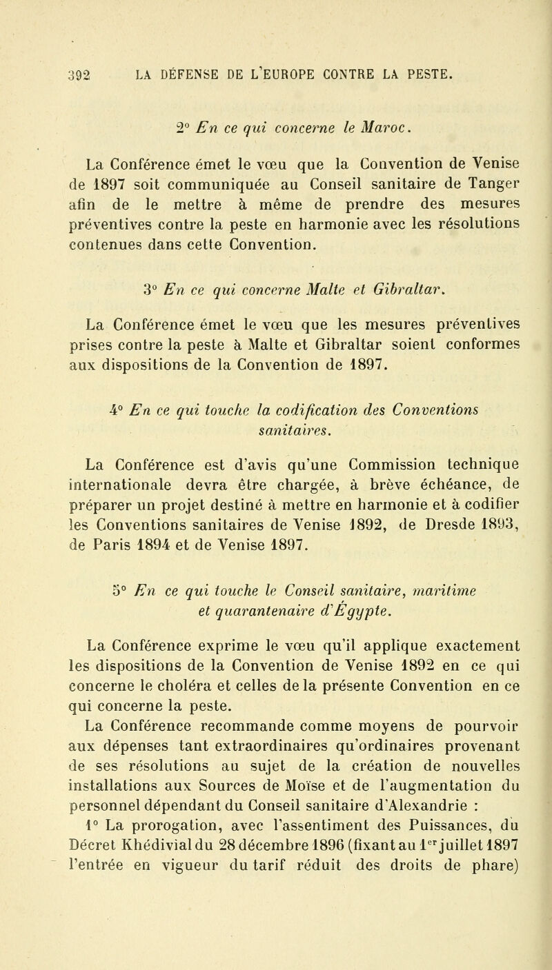 2° En ce qui concerne le Maroc. La Conférence émet le vœu que la Convention de Venise de 1897 soit communiquée au Conseil sanitaire de Tanger afin de le mettre à même de prendre des mesures préventives contre la peste en harmonie avec les résolutions contenues dans cette Convention. 3° En ce qui concerne Malte et Gibraltar. La Conférence émet le vœu que les mesures préventives prises contre la peste à Malte et Gibraltar soient conformes aux dispositions de la Convention de 1897. 4° En ce qui touche la codification des Conventions sanitaires. La Conférence est d'avis qu'une Commission technique internationale devra être chargée, à brève échéance, de préparer un projet destiné à mettre en harmonie et à codifier les Conventions sanitaires de Venise J892, de Dresde 1893, de Paris 1894 et de Venise 1897. 5° En ce qui touche le Conseil sanitaire, maritime et quarantenaire d'Egypte. La Conférence exprime le vœu qu'il applique exactement les dispositions de la Convention de Venise 1892 en ce qui concerne le choléra et celles de la présente Convention en ce qui concerne la peste. La Conférence recommande comme moyens de pourvoir aux dépenses tant extraordinaires qu'ordinaires provenant de ses résolutions au sujet de la création de nouvelles installations aux Sources de Moïse et de l'augmentation du personnel dépendant du Conseil sanitaire d'Alexandrie : 1° La prorogation, avec l'assentiment des Puissances, du Décret Khédivialdu 28décembre 1896 (fixantau l-^^juillet 1897 l'entrée en vigueur du tarif réduit des droits de phare)