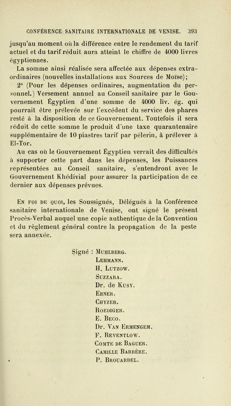 jusqu'au moment où la différence entre le rendement du tarif actuel et du tarif réduit aura atteint le chiffre de 4000 livres égyptiennes. La somme ainsi réalisée sera affectée aux dépenses extra- ordinaires (nouvelles installations aux Sources de Moïse); 2** (Pour les dépenses ordinaires, augmentation du per- sonnel.) Versement annuel au Conseil sanitaire par le Gou- vernement Égyptien d'une somme de 4000 liv. ég. qui pourrait être prélevée sur l'excédent du service des phares resté à la disposition de ce Gouvernement. Toutefois il sera réduit de cette somme le produit d'une taxe quarantenaire supplémentaire de 10 piastres tarif par pèlerin, à prélever à El-Tor. Au cas où le Gouvernement Égyptien verrait des difTicultés à supporter cette part dans les dépenses, les Puissances représentées au Conseil sanitaire, s'entendront avec le Gouvernement Khédivial pour assurer la participation de ce dernier aux dépenses prévues. En foi de quoi, les Soussignés, Délégués à la Conférence sanitaire internationale de Venise, ont signé le présent Procès-Verbal auquel une copie authentique delà Convention et du règlement général contre la propagation de la peste sera annexée. Signé : Muhlberg. Lehmann. H. LuTzow. SUZZARA. Dr. de Kusy. Ebner. Chyzer. Roediger. E. Beco. Dr. Van Ermengem. F. Reventlow. Comte de Baguer. Camille Barrère. P. Brouardel. I