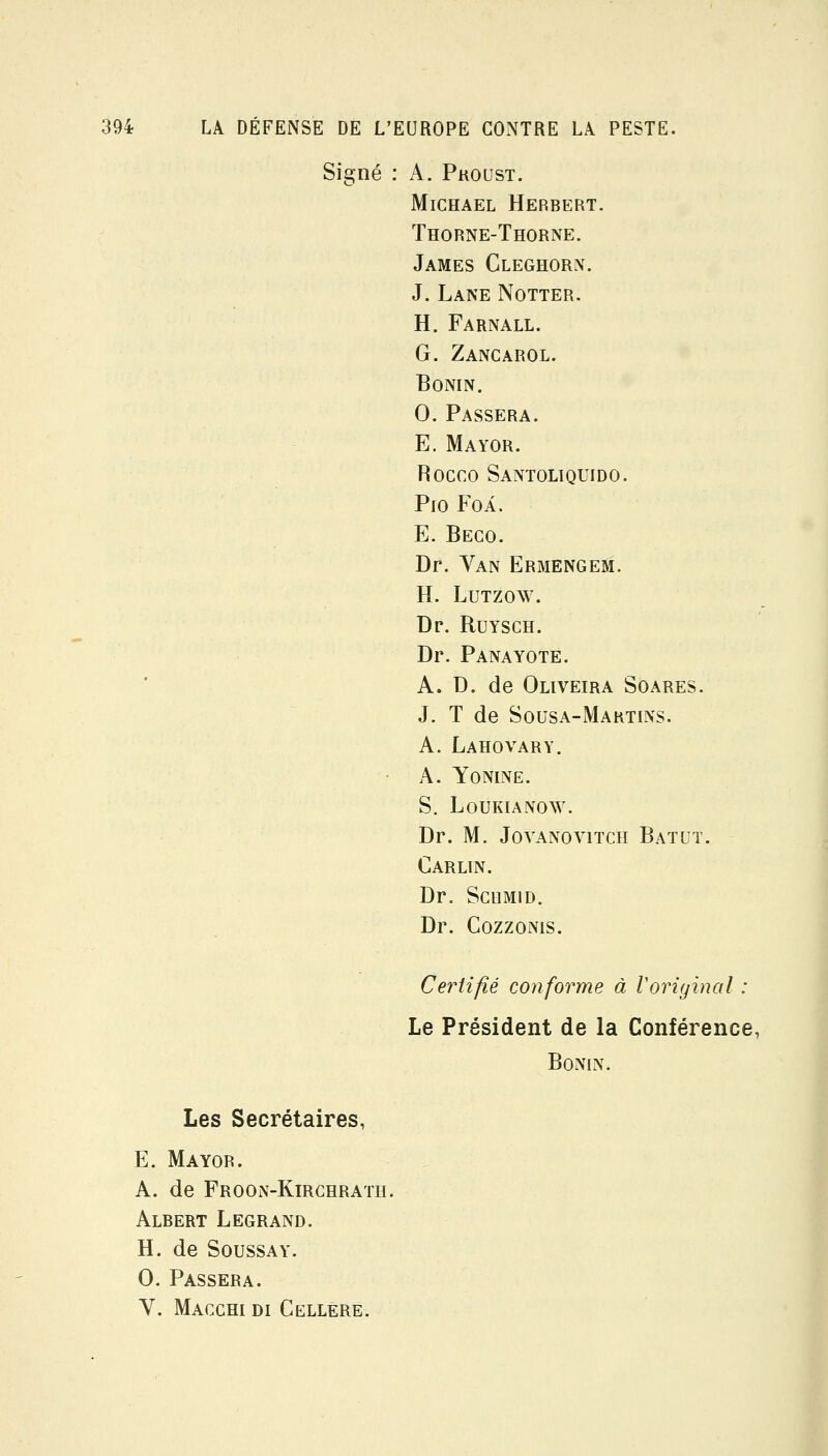 Signé : A. Proust. MiCHAEL Herbert. Thorne-Thorne. James Cleghorn. J. Lane Notter. H. Farnall. G. Zancarol. BONIN. 0. Passera. E. Mayor. Rocco Santoliquido. Pio Foi. E. Beco. Dr. Yan ErmengeSi. H. LuTzow. Dp. Buysch. Dr. Panayote. A. D. de Oliveira Soares. J. T de Sousa-Martins. A. Lahovary. A. Yonine. S. Loukianow. Dr. M. JoYANOviTCH Bat UT. Carlin. Dr. ScuMiD. Dr. Cozzoms. Certifié conforme à Voriyinal : Le Président de la Conférence, BoNIN. Les Secrétaires, E. Mayor. A. de Froon-Kirghrath. Albert Legrand. H. de SoussAY. 0. Passera. Y. Macghi di Cellere.