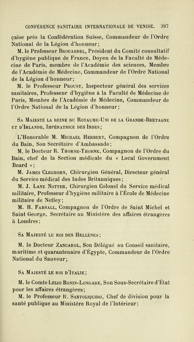 çaise près la Coafédération Suisse, Commandeur de l'Ordre National de la Légion d'honneur; M. le Professeur Brouardel, Président du Comité consultatif d'hygiène publique de France, Doyen de la Faculté de Méde- cine de Paris, membre de l'Académie des sciences. Membre de l'Académie de Médecine, Commandeur de l'Ordre National de la Légion d'honneur; M. le Professeur Proust, Inspecteur général des services sanitaires. Professeur d'hygiène à la Faculté de Médecine de Paris, Membre de l'Académie de Médecine, Commandeur de l'Ordre National de la Légion d'honneur; Sa Majesté la reine du Royaume-U.ni de la Grande-Bretagne ET d'Irlande, Impératrice des Indes; L'Honorable M. Michael Herbert, Compagnon de l'Ordre du Bain, Son Secrétaire d'Ambassade; M. le Docteur R. Thorne-Thorne, Compagnon de l'Ordre du Bain, chef de la Section médicale du « Local Government Board »; M. James Cleghorn, Chirurgien Général, Directeur général du Service médical des Indes Britanniques ; M. J. Lane Notter, Chirurgien Colonel du Service médical militaire, Professeur d'hygiène militaire à l'Ecole de Médecine militaire de Netley; M. H. Farnall, Compagnon de l'Ordre de Saint Michel et Saint George, Secrétaire au Ministère des affaires étrangères à Londres; Sa Majesté le roi des Hellènes ; M. le Docteur Zancarol, Son Délégué au Conseil sanitaire, maritime et quarantenaire d'Egypte, Commandeur de l'Ordre National du Sauveur; Sa Majesté le roi d'Italie; M. le Comte Lelio Bonin-Longare, Son Sous-Secrétaire d'État pour les affaires étrangères; M. le Professeur H. Santoliquido, Chef de division pour la santé publique au Ministère Royal de l'Intérieur;