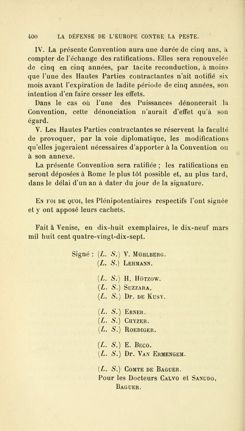 IV. La présente Convention aura une durée de cinq ans, h compter de l'échange des ratifications. Elles sera renouvelée de cinq en cinq années, par tacite reconduction, à moins que l'une des Hautes Parties contractantes n'ait notifié six mois avant l'expiration de ladite période de cinq années, son intention d'en faire cesser les effets. Dans le cas où l'une des Puissances dénoncerait la Convention, cette dénonciation n'aurait d'effet qu'à son égard. V. Les Hautes Parties contractantes se réservent la faculté de provoquer, par la voie diplomatique, les modifications qu'elles jugeraient nécessaires d'apporter à la Convention ou à son annexe. La présente Convention sera ratifiée ; les ratifications en seront déposées à Rome le plus tôt possible et, au plus tard, dans le délai d'un an à dater du jour de la signature. En foi de quoi, les Plénipotentiaires respectifs l'ont signée et y ont apposé leurs cachets. Fait à Venise, en dix-huit exemplaires, le dix-neuf mars mil huit cent quatre-vingt-dix-sept. Signé : [L. S.) V. Mùhlberg. (Z. S.) Lehmann. [L. S.) H. HuTzow. {L. S.) SUZZARA. {L. S.) Dr. DE KusY. {L. S.) Ebner. {L. S.) Chyzer. [L. S.) Roediger. (Z. S,) E. Beco. [L. S.) Dr. Van Ermengem. {L. S.) Comte de Baguer. Pour les Docteurs Calvo et Sanudo, Baguer.