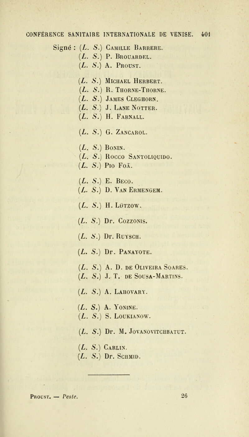 Signé : [L. S.) Camille Barrere. L. S.) P. Brouardel. L. S.) A. Proust. L. S.) MiCHAEL Herbert. L. S.) R. Thorne-Thorne. L. S.) James Cleghorn. L. S.) J. Lane Notter. L. S.) H. Farnall. L. S.) G. Zancarol. L. S.) BOMN. L. S.) Rocco Santoliquido. L. S.) Pio FoÀ. L. S.) E. Beco. L. S.) D. Van Ermengem. L. S.) H. LiiTZOW. L. S.) Dr. CozzoNis. L. 6.) Dr. RuYSCH. L. S.) Dr. Panayote. L. S,) A. D. de Oliveira Soares. L. S.) J. ï. de Sousa-Martins. L. S.) A. Lahovary. L. S.) A. YOiMNE. L. S.) S. LOUKIANOW. L. S.) Dr. M. Jovanovitchbatut. L. S.) Carlln. L. S.) Dr. ScHMiD. Prol'st. — Peste. 26