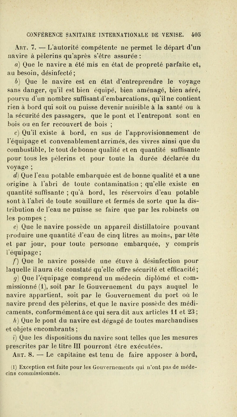 Art. 7. — L'autorité compétente ne permet le départ d'un navire à pèlerins qu'après s'être assurée : a) Que le navire a été mis en état de propreté parfaite et, au besoin, désinfecté; h) Que le navire est en état d'entreprendre le voyage sans danger, qu'il est bien équipé, bien aménagé, bien aéré, pourvu d'un nombre suffisant d'embarcations, qu'il ne contient rien à bord qui soit ou puisse devenir nuisible à la santé ou à la sécurité des passagers, que le pont et l'entrepont sont en bois ou en fer recouvert de bois ; c) Qu'il existe à bord, en sus de l'approvisionnement de l'équipage et convenablement arrimés, des vivres ainsi que du combustible, le tout de bonne qualité et en quantité suffisante pour tous les pèlerins et pour toute la durée déclarée du voyage ; d) Que l'eau potable embarquée est de bonne qualité et a une origine à l'abri de toute contamination ; qu'elle existe en quantité suffisante ; qu'à bord, les réservoirs d'eau potable sont à l'abri de toute souillure et fermés de sorte que la dis- tribution de l'eau ne puisse se faire que par les robinets ou les pompes ; é) Que le navire possède un appareil distillatoire pouvant produire une quantité d'eau de cinq litres au moins, par tête et par jour, pour toute personne embarquée, y compris l'équipage ; f) Que le navire possède une étuve à désinfection pour laquelle il aura été constaté qu'elle offre sécurité et efficacité; g) Que l'équipage comprend un médecin diplômé et com- missionné (1), soit par le Gouvernement du pays auquel le navire appartient, soit par le Gouvernement du port où le navire prend des pèlerins, et que le navire possède des médi- caments, conformément àce qui sera dit aux articles il et 23 ; h) Que le pont du navire est dégagé de toutes marchandises et objets encombrants ; i) Que les dispositions du navire sont telles que les mesures prescrites par le titre III pourront être exécutées. Art. 8. — Le capitaine est tenu de faire apposer à bord, (1) Exception est faite pour les Gouvernements qui n'ont pas de méde- cins commissionnés.